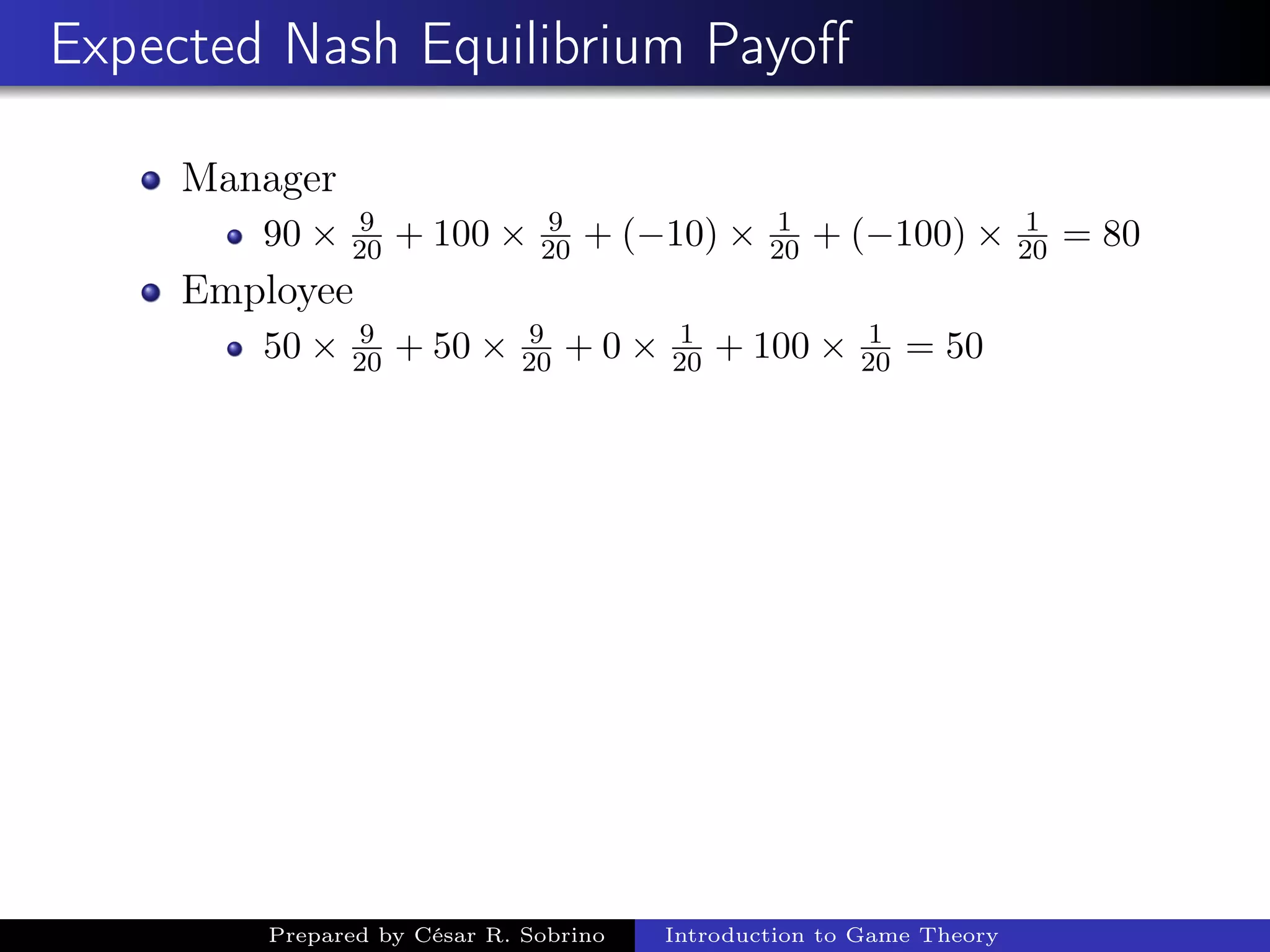 Expected Nash Equilibrium Payoﬀ
Manager
90 × 9
20 + 100 × 9
20 + (−10) × 1
20 + (−100) × 1
20 = 80
Employee
50 × 9
20 + 50 × 9
20 + 0 × 1
20 + 100 × 1
20 = 50
Prepared by César R. Sobrino Introduction to Game Theory
 