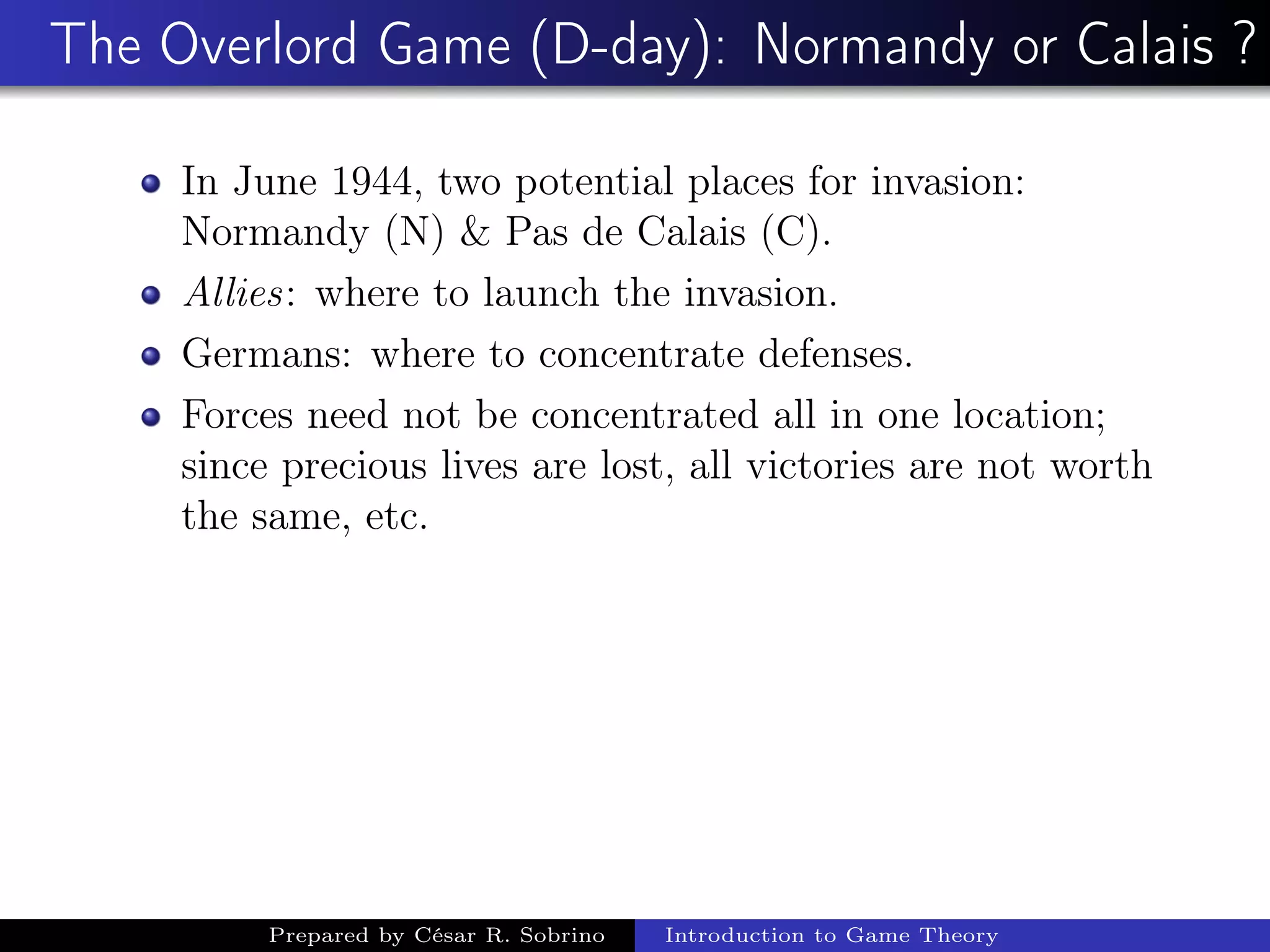 The Overlord Game (D-day): Normandy or Calais ?
In June 1944, two potential places for invasion:
Normandy (N) & Pas de Calais (C).
Allies: where to launch the invasion.
Germans: where to concentrate defenses.
Forces need not be concentrated all in one location;
since precious lives are lost, all victories are not worth
the same, etc.
Prepared by César R. Sobrino Introduction to Game Theory
 