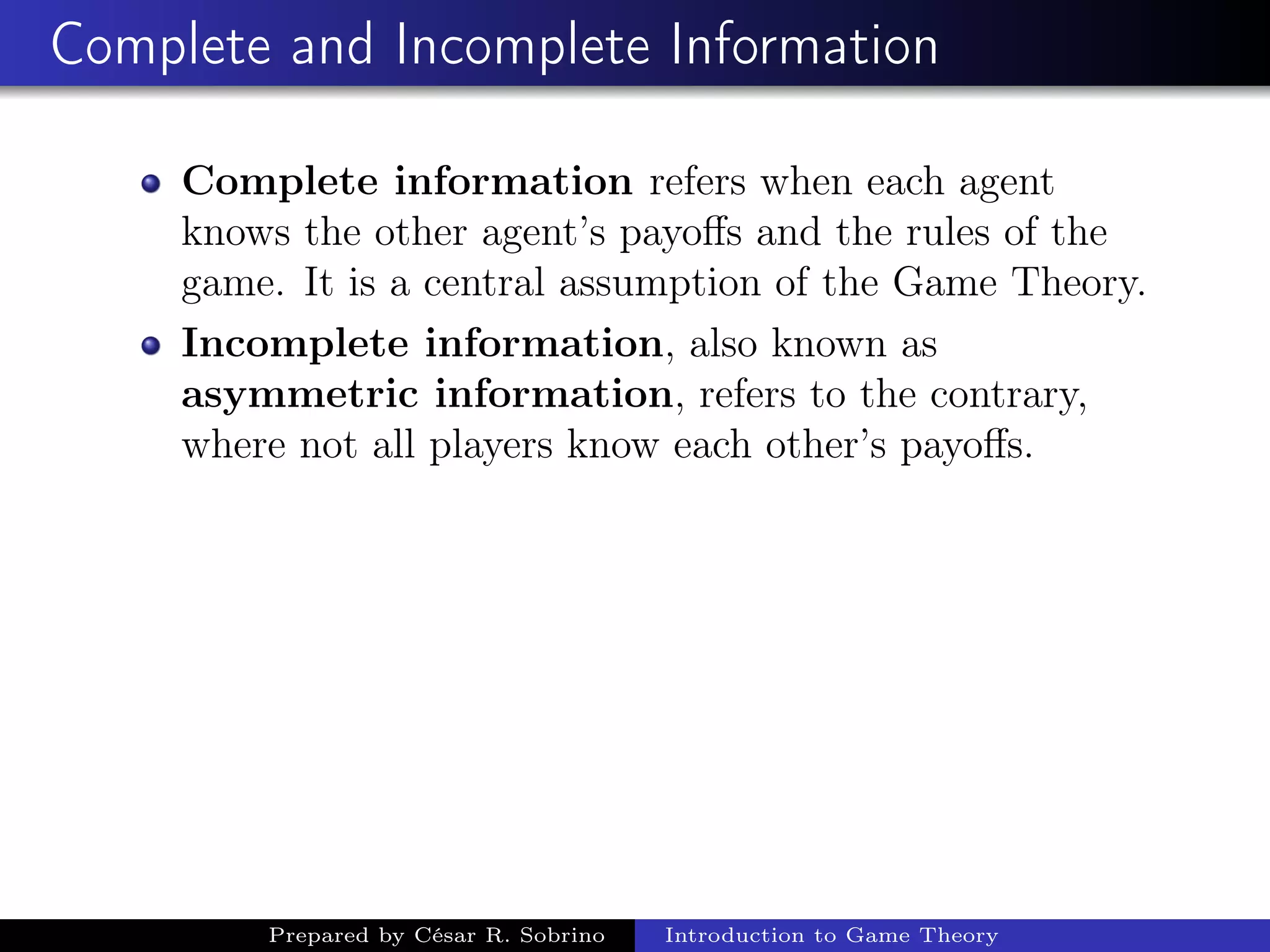 Complete and Incomplete Information
Complete information refers when each agent
knows the other agent’s payoﬀs and the rules of the
game. It is a central assumption of the Game Theory.
Incomplete information, also known as
asymmetric information, refers to the contrary,
where not all players know each other’s payoﬀs.
Prepared by César R. Sobrino Introduction to Game Theory
 