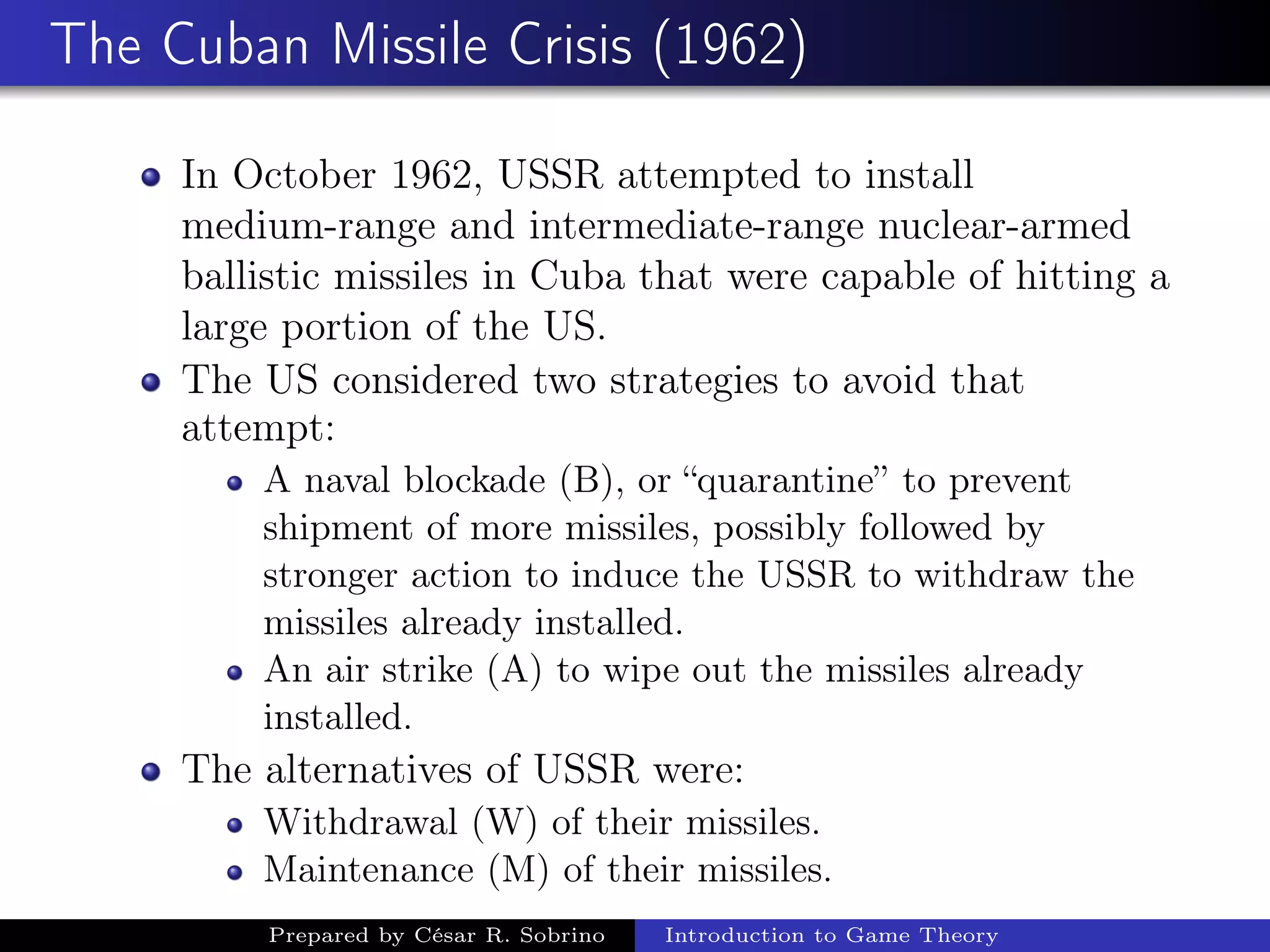 The Cuban Missile Crisis (1962)
In October 1962, USSR attempted to install
medium-range and intermediate-range nuclear-armed
ballistic missiles in Cuba that were capable of hitting a
large portion of the US.
The US considered two strategies to avoid that
attempt:
A naval blockade (B), or “quarantine” to prevent
shipment of more missiles, possibly followed by
stronger action to induce the USSR to withdraw the
missiles already installed.
An air strike (A) to wipe out the missiles already
installed.
The alternatives of USSR were:
Withdrawal (W) of their missiles.
Maintenance (M) of their missiles.
Prepared by César R. Sobrino Introduction to Game Theory
 