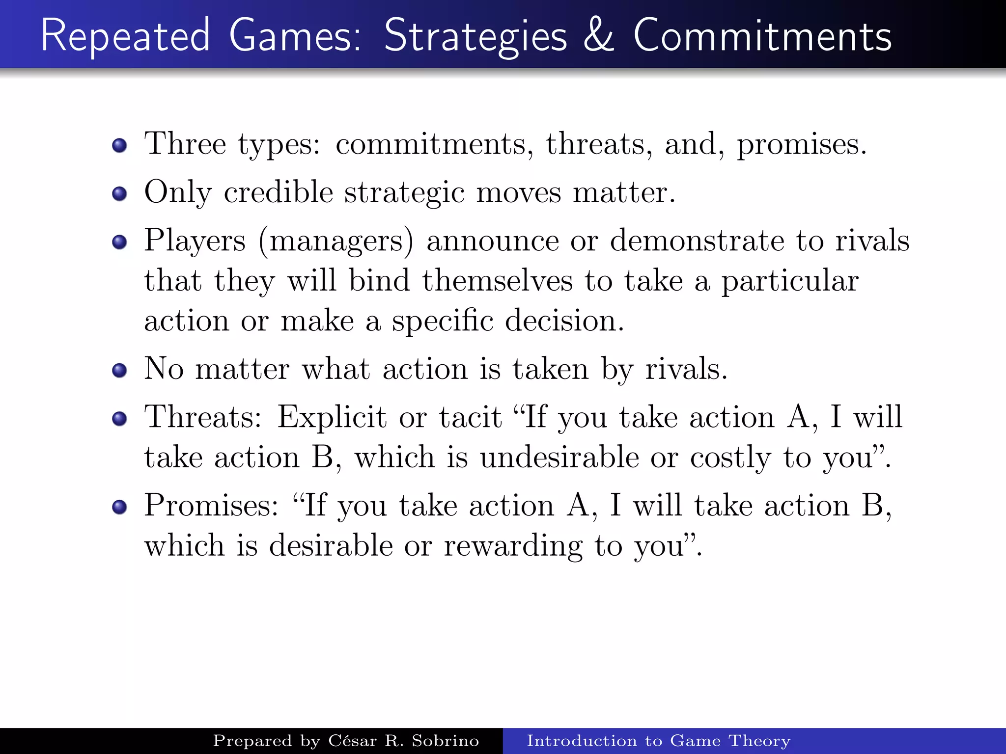 Repeated Games: Strategies & Commitments
Three types: commitments, threats, and, promises.
Only credible strategic moves matter.
Players (managers) announce or demonstrate to rivals
that they will bind themselves to take a particular
action or make a speciﬁc decision.
No matter what action is taken by rivals.
Threats: Explicit or tacit “If you take action A, I will
take action B, which is undesirable or costly to you”.
Promises: “If you take action A, I will take action B,
which is desirable or rewarding to you”.
Prepared by César R. Sobrino Introduction to Game Theory
 