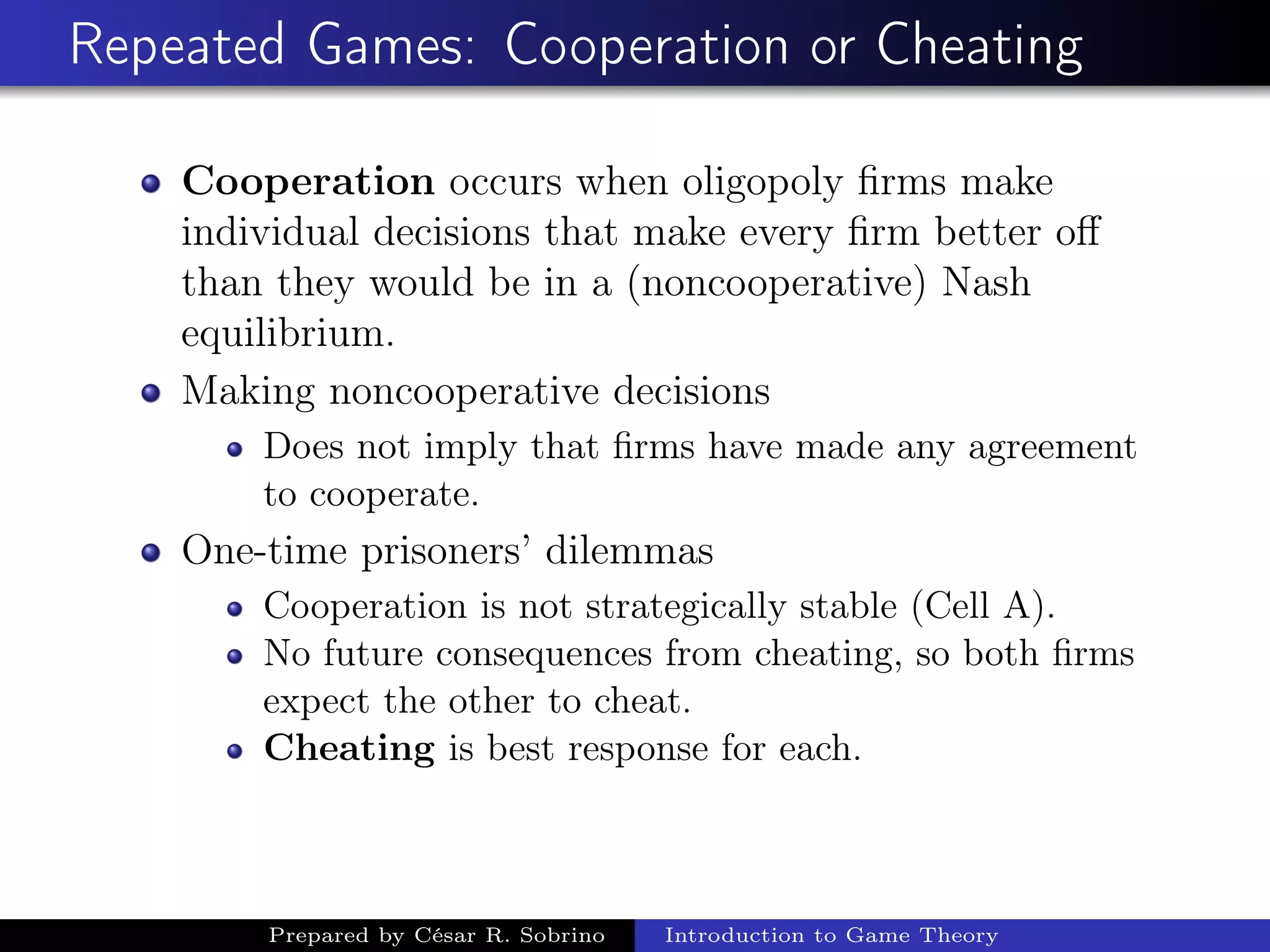 Repeated Games: Cooperation or Cheating
Cooperation occurs when oligopoly ﬁrms make
individual decisions that make every ﬁrm better oﬀ
than they would be in a (noncooperative) Nash
equilibrium.
Making noncooperative decisions
Does not imply that ﬁrms have made any agreement
to cooperate.
One-time prisoners’ dilemmas
Cooperation is not strategically stable (Cell A).
No future consequences from cheating, so both ﬁrms
expect the other to cheat.
Cheating is best response for each.
Prepared by César R. Sobrino Introduction to Game Theory
 