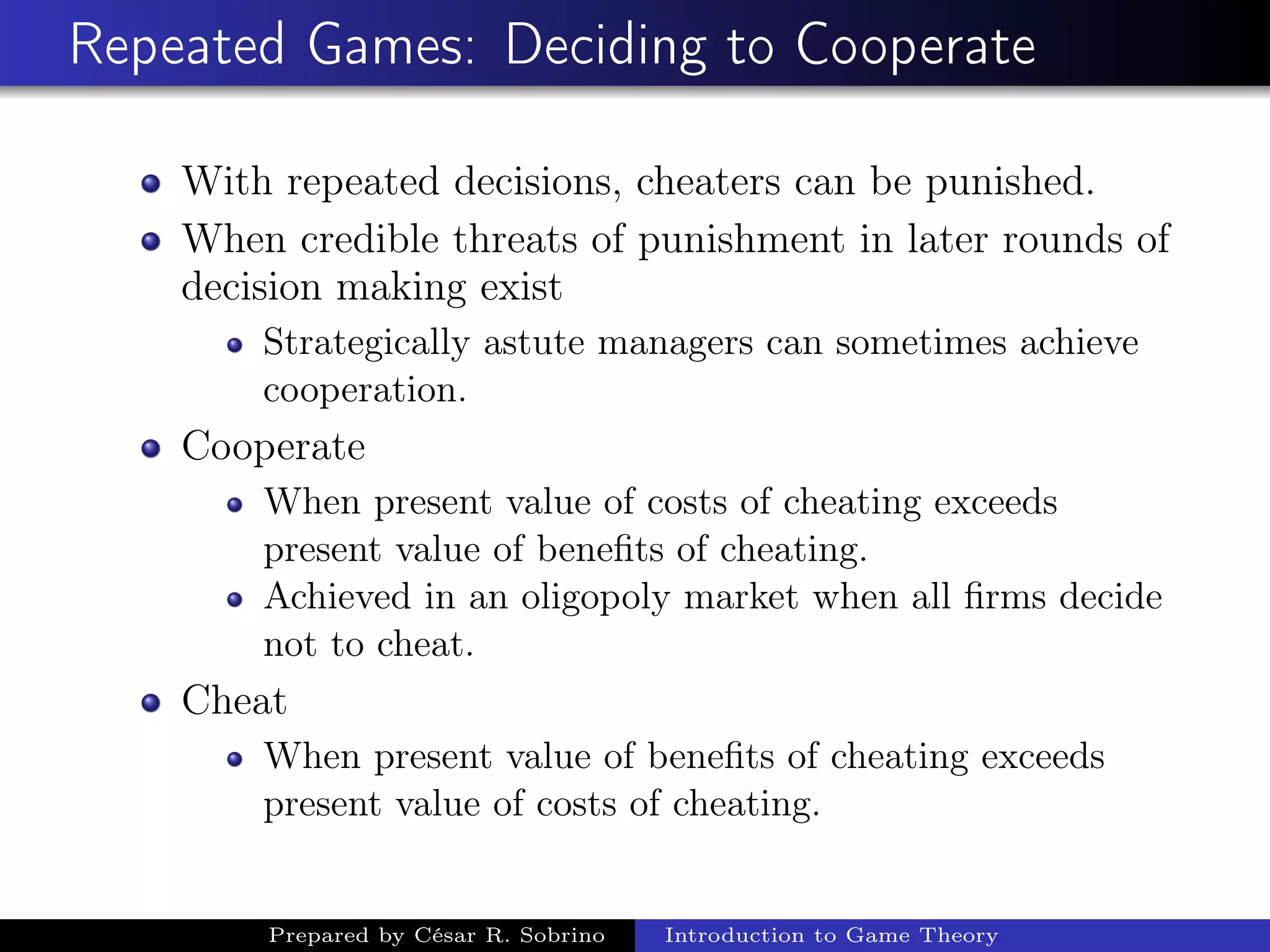 Repeated Games: Deciding to Cooperate
With repeated decisions, cheaters can be punished.
When credible threats of punishment in later rounds of
decision making exist
Strategically astute managers can sometimes achieve
cooperation.
Cooperate
When present value of costs of cheating exceeds
present value of beneﬁts of cheating.
Achieved in an oligopoly market when all ﬁrms decide
not to cheat.
Cheat
When present value of beneﬁts of cheating exceeds
present value of costs of cheating.
Prepared by César R. Sobrino Introduction to Game Theory
 
