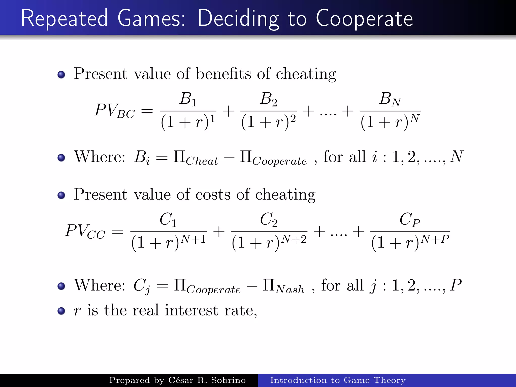 Repeated Games: Deciding to Cooperate
Present value of beneﬁts of cheating
PVBC =
B1
(1 + r)1
+
B2
(1 + r)2
+ .... +
BN
(1 + r)N
Where: Bi = ΠCheat − ΠCooperate , for all i : 1, 2, ...., N
Present value of costs of cheating
PVCC =
C1
(1 + r)N+1
+
C2
(1 + r)N+2
+ .... +
CP
(1 + r)N+P
Where: Cj = ΠCooperate − ΠNash , for all j : 1, 2, ...., P
r is the real interest rate,
Prepared by César R. Sobrino Introduction to Game Theory
 