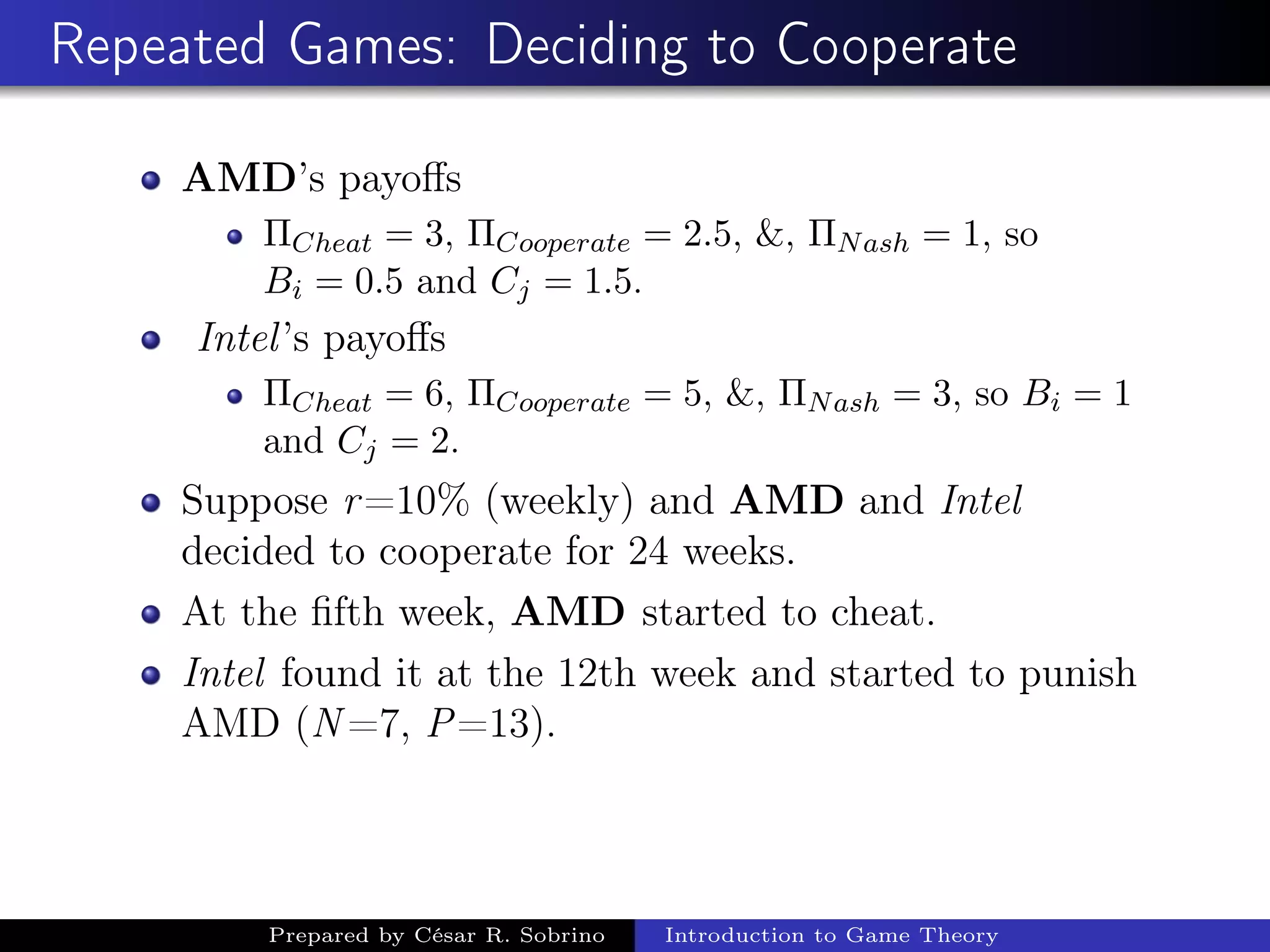 Repeated Games: Deciding to Cooperate
AMD’s payoﬀs
ΠCheat = 3, ΠCooperate = 2.5, &, ΠNash = 1, so
Bi = 0.5 and Cj = 1.5.
Intel’s payoﬀs
ΠCheat = 6, ΠCooperate = 5, &, ΠNash = 3, so Bi = 1
and Cj = 2.
Suppose r=10% (weekly) and AMD and Intel
decided to cooperate for 24 weeks.
At the ﬁfth week, AMD started to cheat.
Intel found it at the 12th week and started to punish
AMD (N =7, P=13).
Prepared by César R. Sobrino Introduction to Game Theory
 