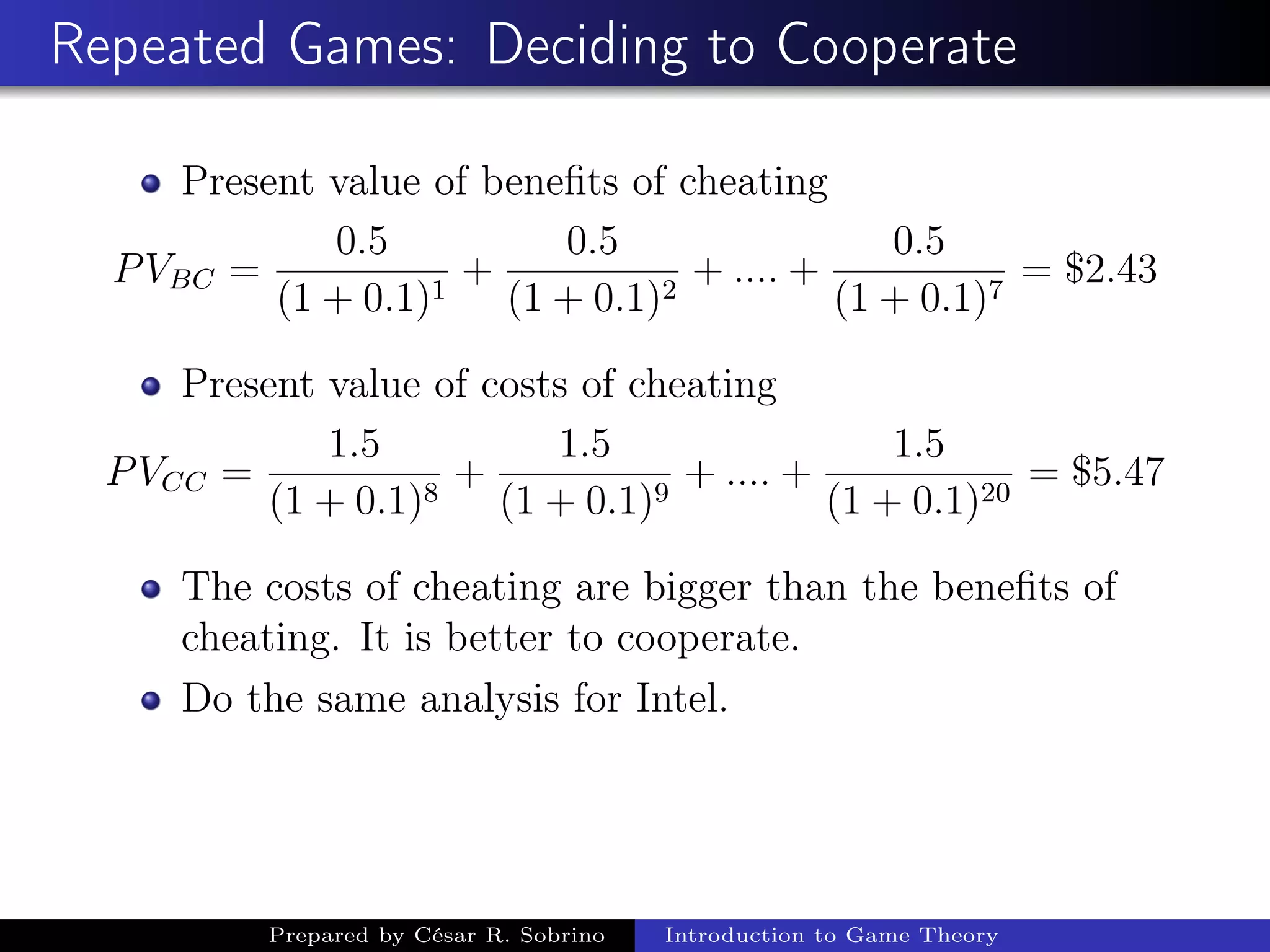 Repeated Games: Deciding to Cooperate
Present value of beneﬁts of cheating
PVBC =
0.5
(1 + 0.1)1
+
0.5
(1 + 0.1)2
+ .... +
0.5
(1 + 0.1)7
= $2.43
Present value of costs of cheating
PVCC =
1.5
(1 + 0.1)8
+
1.5
(1 + 0.1)9
+ .... +
1.5
(1 + 0.1)20
= $5.47
The costs of cheating are bigger than the beneﬁts of
cheating. It is better to cooperate.
Do the same analysis for Intel.
Prepared by César R. Sobrino Introduction to Game Theory
 