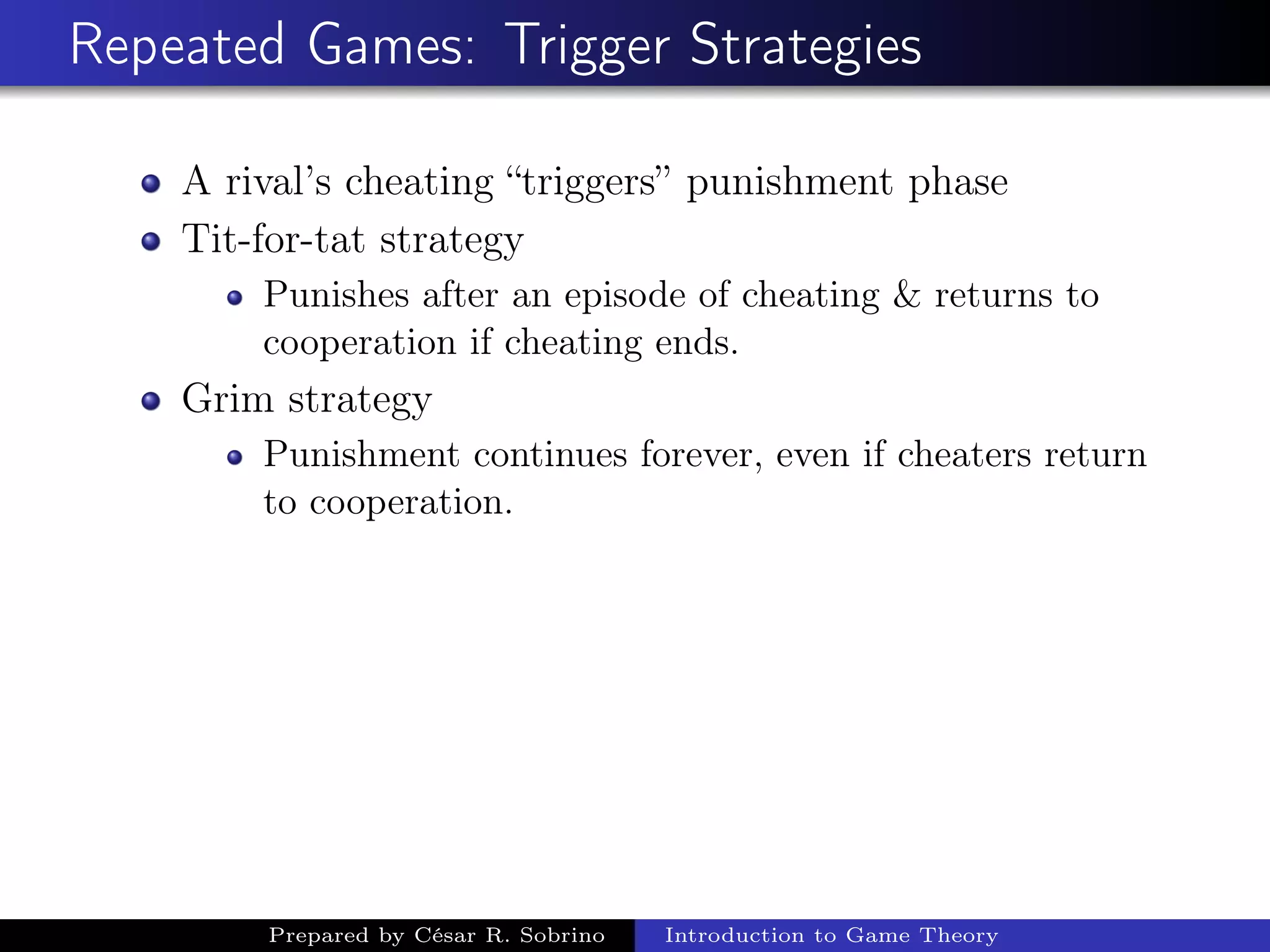 Repeated Games: Trigger Strategies
A rival’s cheating “triggers” punishment phase
Tit-for-tat strategy
Punishes after an episode of cheating & returns to
cooperation if cheating ends.
Grim strategy
Punishment continues forever, even if cheaters return
to cooperation.
Prepared by César R. Sobrino Introduction to Game Theory
 