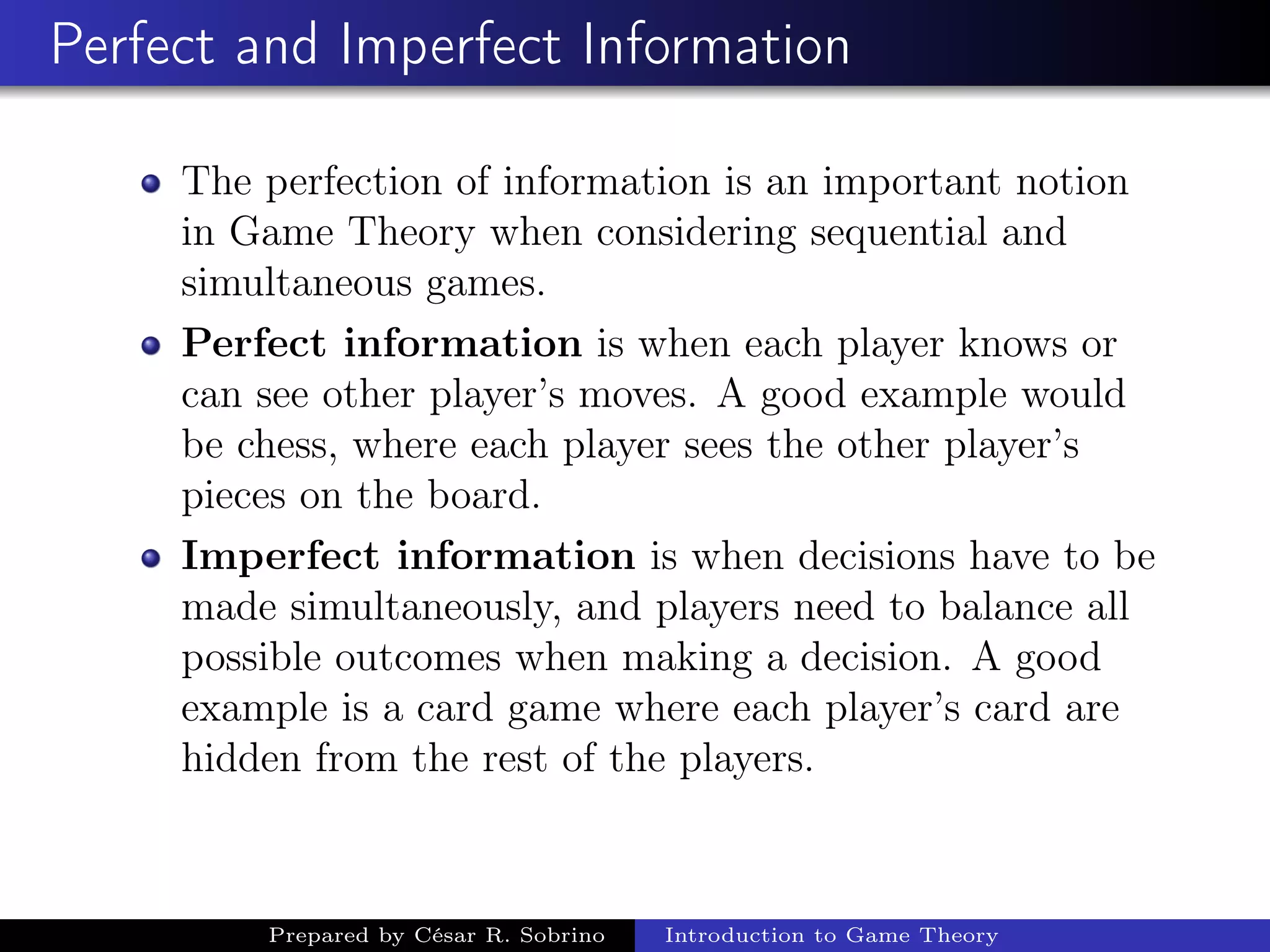 Perfect and Imperfect Information
The perfection of information is an important notion
in Game Theory when considering sequential and
simultaneous games.
Perfect information is when each player knows or
can see other player’s moves. A good example would
be chess, where each player sees the other player’s
pieces on the board.
Imperfect information is when decisions have to be
made simultaneously, and players need to balance all
possible outcomes when making a decision. A good
example is a card game where each player’s card are
hidden from the rest of the players.
Prepared by César R. Sobrino Introduction to Game Theory
 