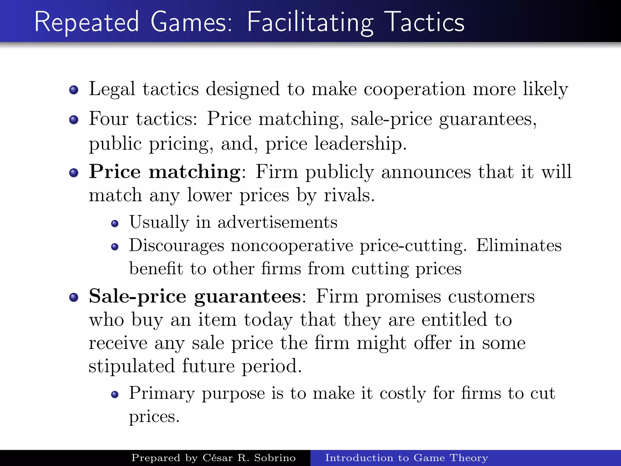 Repeated Games: Facilitating Tactics
Legal tactics designed to make cooperation more likely
Four tactics: Price matching, sale-price guarantees,
public pricing, and, price leadership.
Price matching: Firm publicly announces that it will
match any lower prices by rivals.
Usually in advertisements
Discourages noncooperative price-cutting. Eliminates
beneﬁt to other ﬁrms from cutting prices
Sale-price guarantees: Firm promises customers
who buy an item today that they are entitled to
receive any sale price the ﬁrm might oﬀer in some
stipulated future period.
Primary purpose is to make it costly for ﬁrms to cut
prices.
Prepared by César R. Sobrino Introduction to Game Theory
 