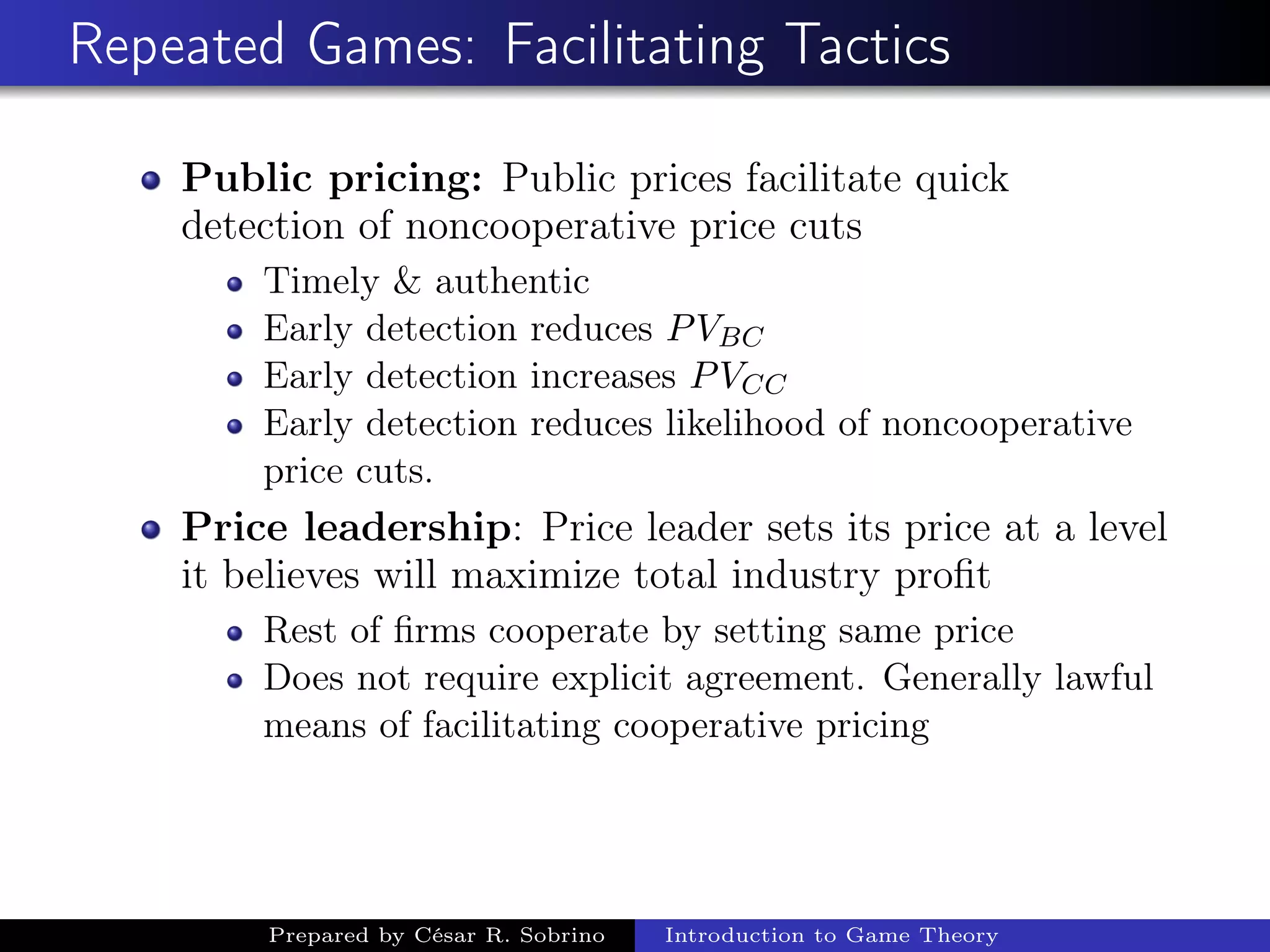 Repeated Games: Facilitating Tactics
Public pricing: Public prices facilitate quick
detection of noncooperative price cuts
Timely & authentic
Early detection reduces PVBC
Early detection increases PVCC
Early detection reduces likelihood of noncooperative
price cuts.
Price leadership: Price leader sets its price at a level
it believes will maximize total industry proﬁt
Rest of ﬁrms cooperate by setting same price
Does not require explicit agreement. Generally lawful
means of facilitating cooperative pricing
Prepared by César R. Sobrino Introduction to Game Theory
 