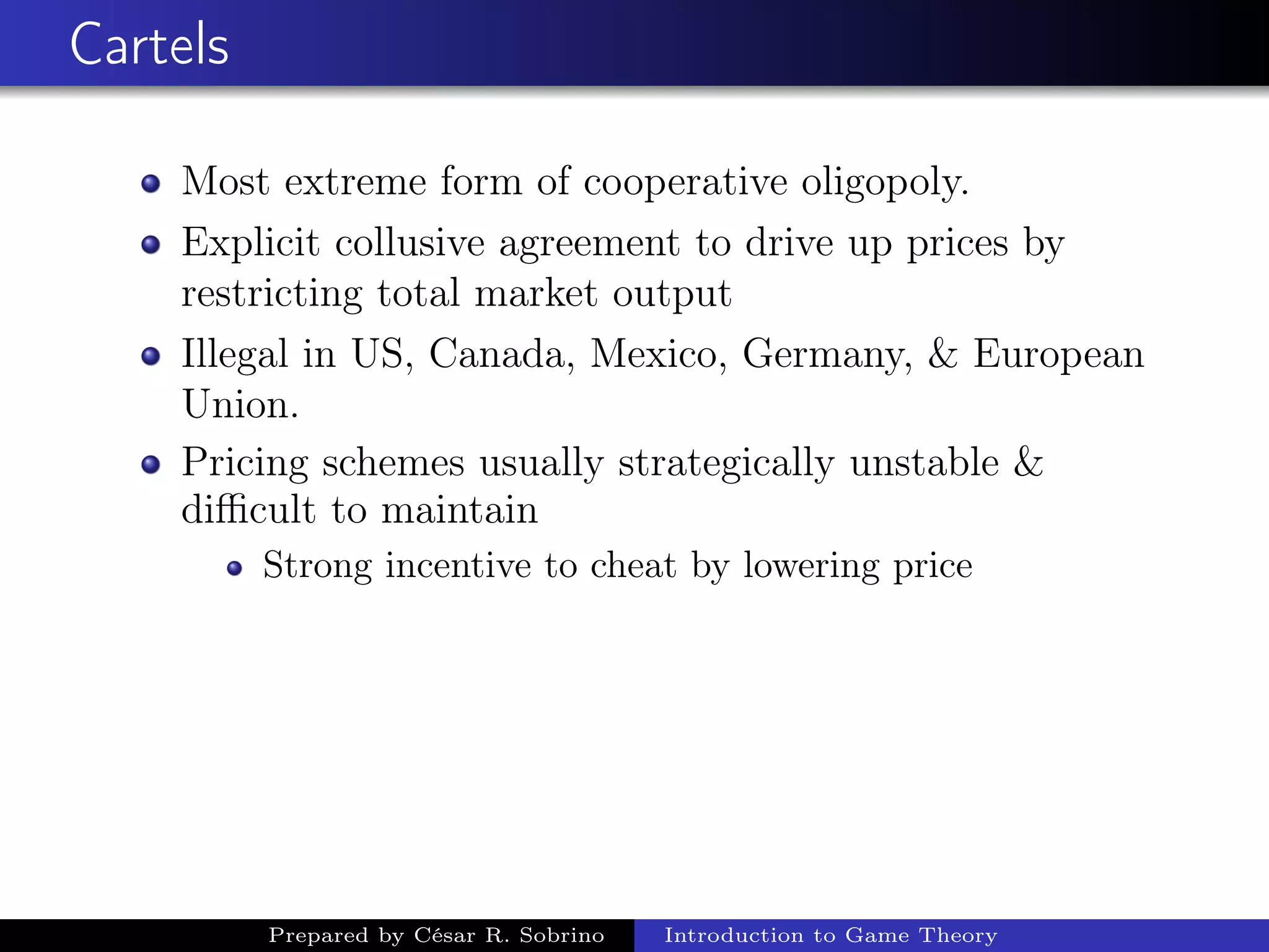 Cartels
Most extreme form of cooperative oligopoly.
Explicit collusive agreement to drive up prices by
restricting total market output
Illegal in US, Canada, Mexico, Germany, & European
Union.
Pricing schemes usually strategically unstable &
diﬃcult to maintain
Strong incentive to cheat by lowering price
Prepared by César R. Sobrino Introduction to Game Theory
 