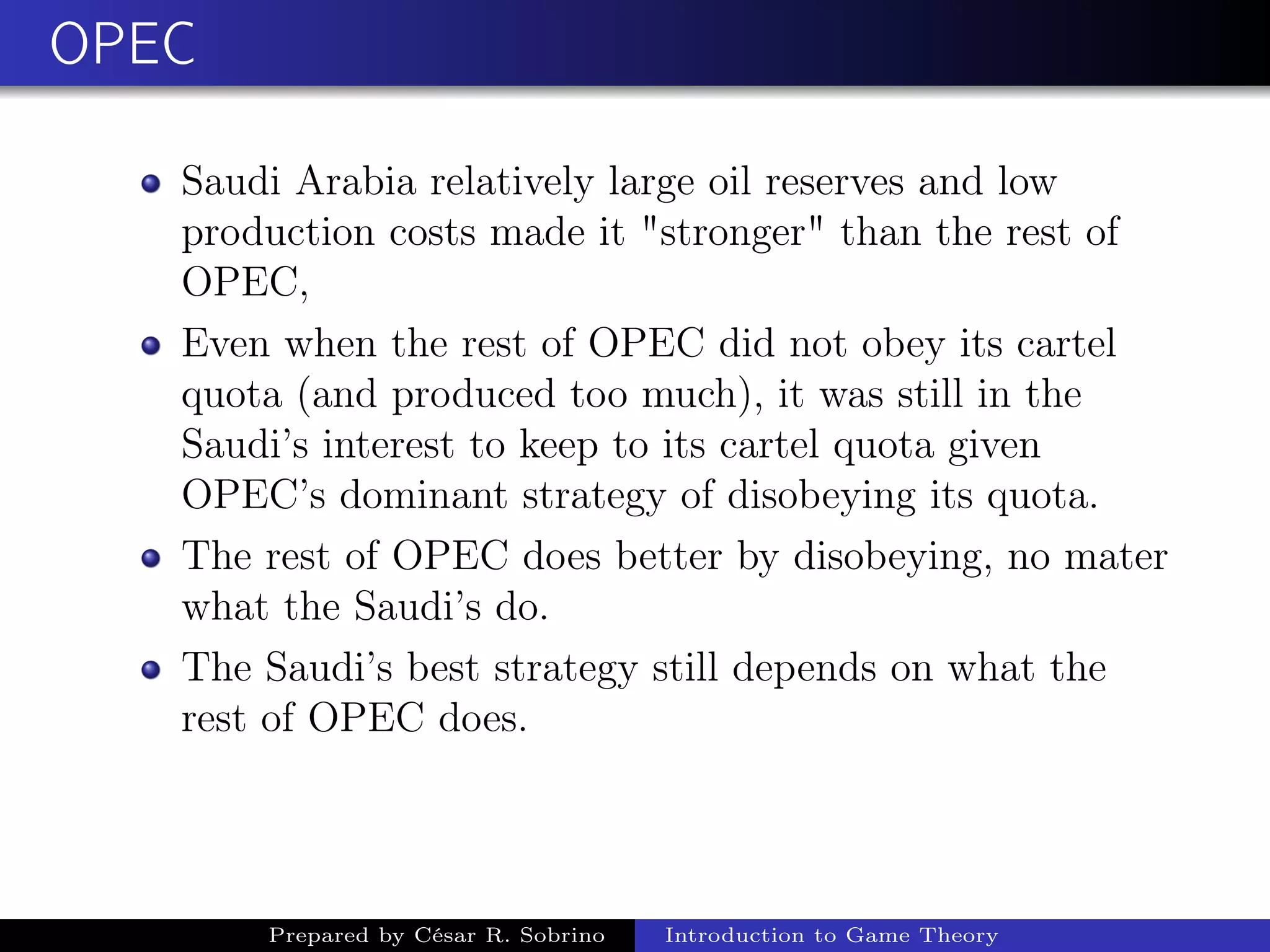 OPEC
Saudi Arabia relatively large oil reserves and low
production costs made it "stronger" than the rest of
OPEC,
Even when the rest of OPEC did not obey its cartel
quota (and produced too much), it was still in the
Saudi’s interest to keep to its cartel quota given
OPEC’s dominant strategy of disobeying its quota.
The rest of OPEC does better by disobeying, no mater
what the Saudi’s do.
The Saudi’s best strategy still depends on what the
rest of OPEC does.
Prepared by César R. Sobrino Introduction to Game Theory
 