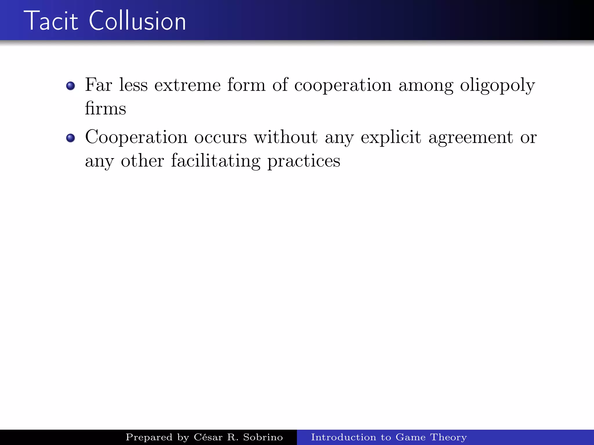 Tacit Collusion
Far less extreme form of cooperation among oligopoly
ﬁrms
Cooperation occurs without any explicit agreement or
any other facilitating practices
Prepared by César R. Sobrino Introduction to Game Theory
 