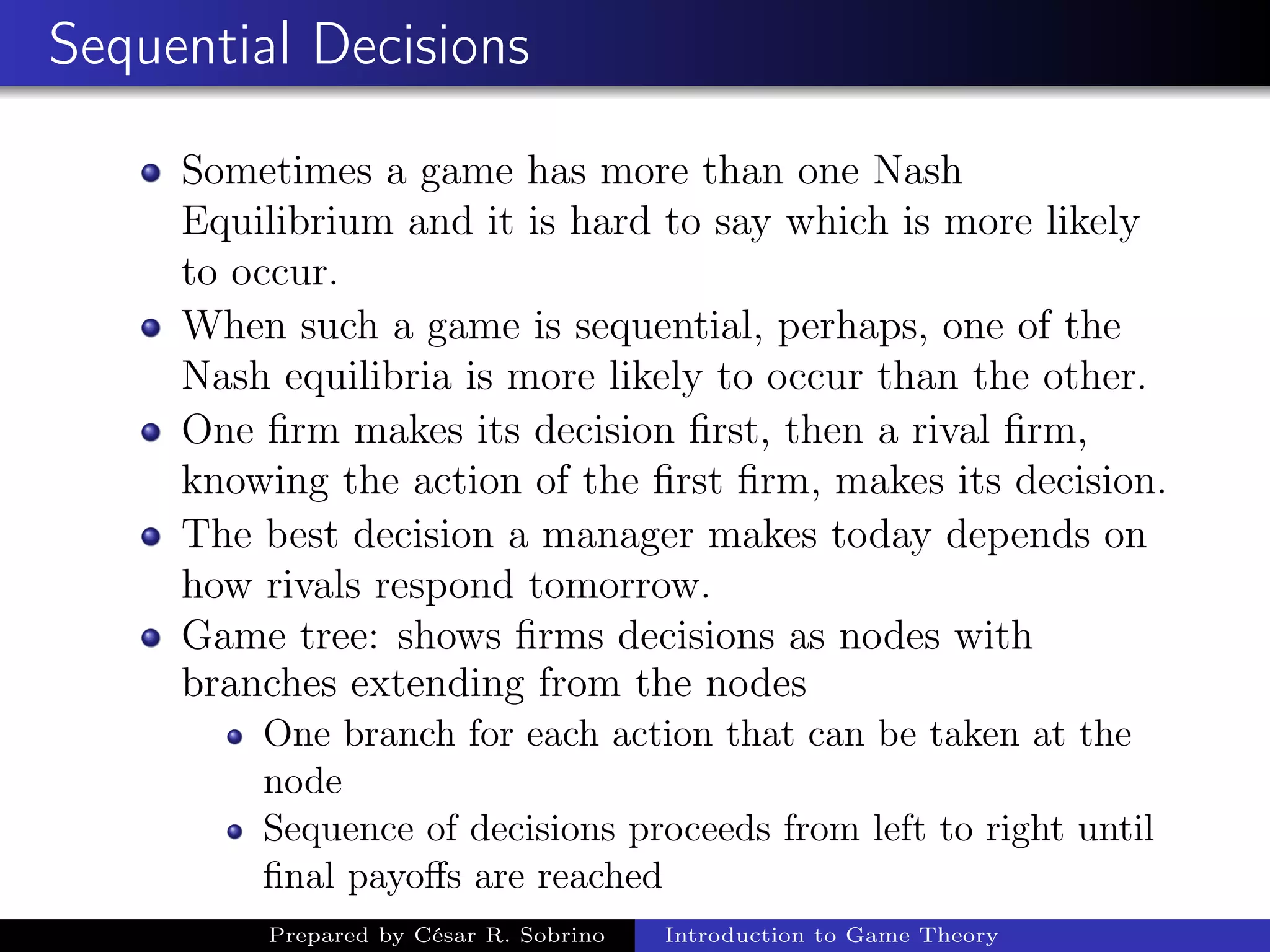 Sequential Decisions
Sometimes a game has more than one Nash
Equilibrium and it is hard to say which is more likely
to occur.
When such a game is sequential, perhaps, one of the
Nash equilibria is more likely to occur than the other.
One ﬁrm makes its decision ﬁrst, then a rival ﬁrm,
knowing the action of the ﬁrst ﬁrm, makes its decision.
The best decision a manager makes today depends on
how rivals respond tomorrow.
Game tree: shows ﬁrms decisions as nodes with
branches extending from the nodes
One branch for each action that can be taken at the
node
Sequence of decisions proceeds from left to right until
ﬁnal payoﬀs are reached
Prepared by César R. Sobrino Introduction to Game Theory
 