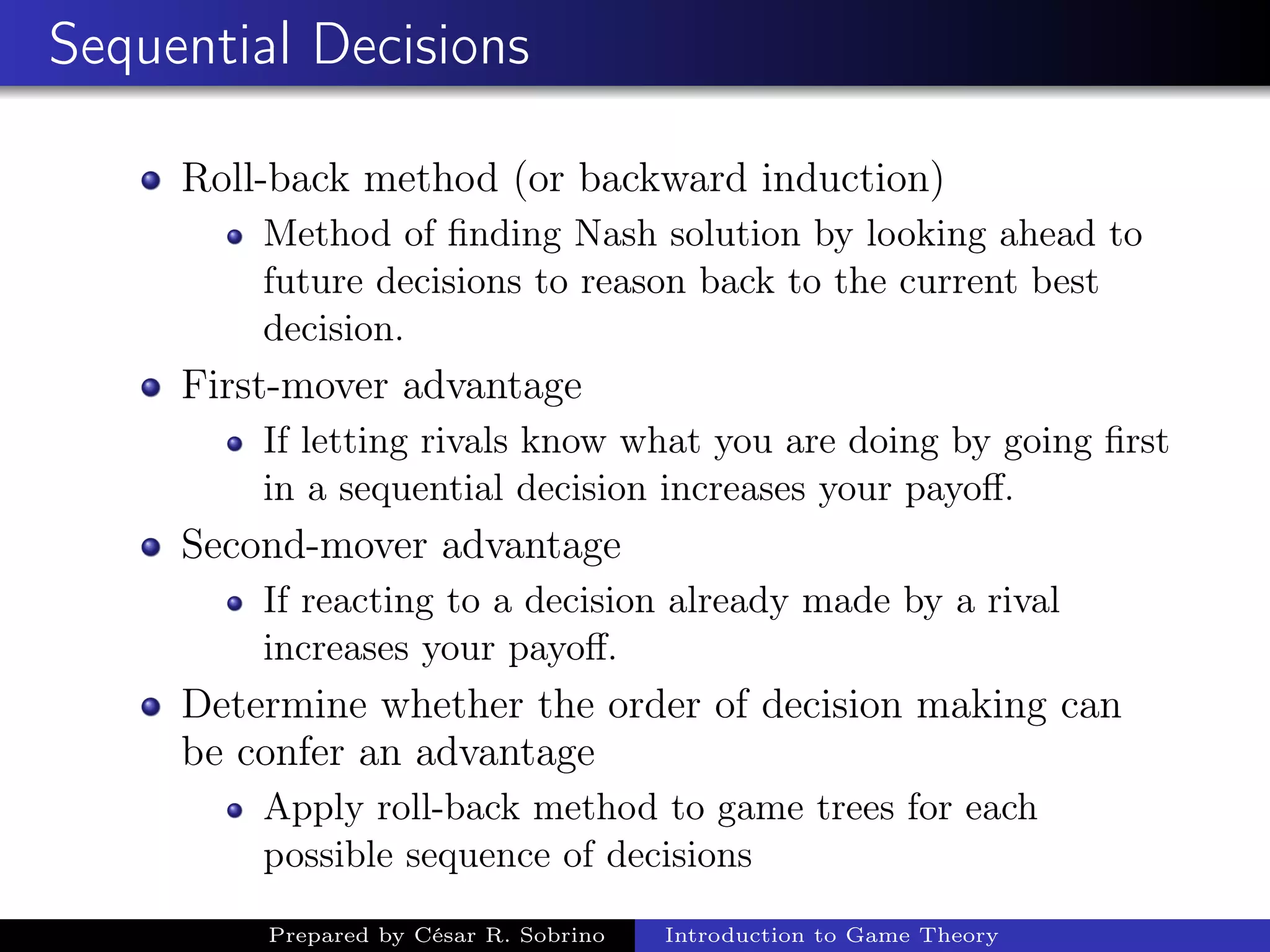 Sequential Decisions
Roll-back method (or backward induction)
Method of ﬁnding Nash solution by looking ahead to
future decisions to reason back to the current best
decision.
First-mover advantage
If letting rivals know what you are doing by going ﬁrst
in a sequential decision increases your payoﬀ.
Second-mover advantage
If reacting to a decision already made by a rival
increases your payoﬀ.
Determine whether the order of decision making can
be confer an advantage
Apply roll-back method to game trees for each
possible sequence of decisions
Prepared by César R. Sobrino Introduction to Game Theory
 