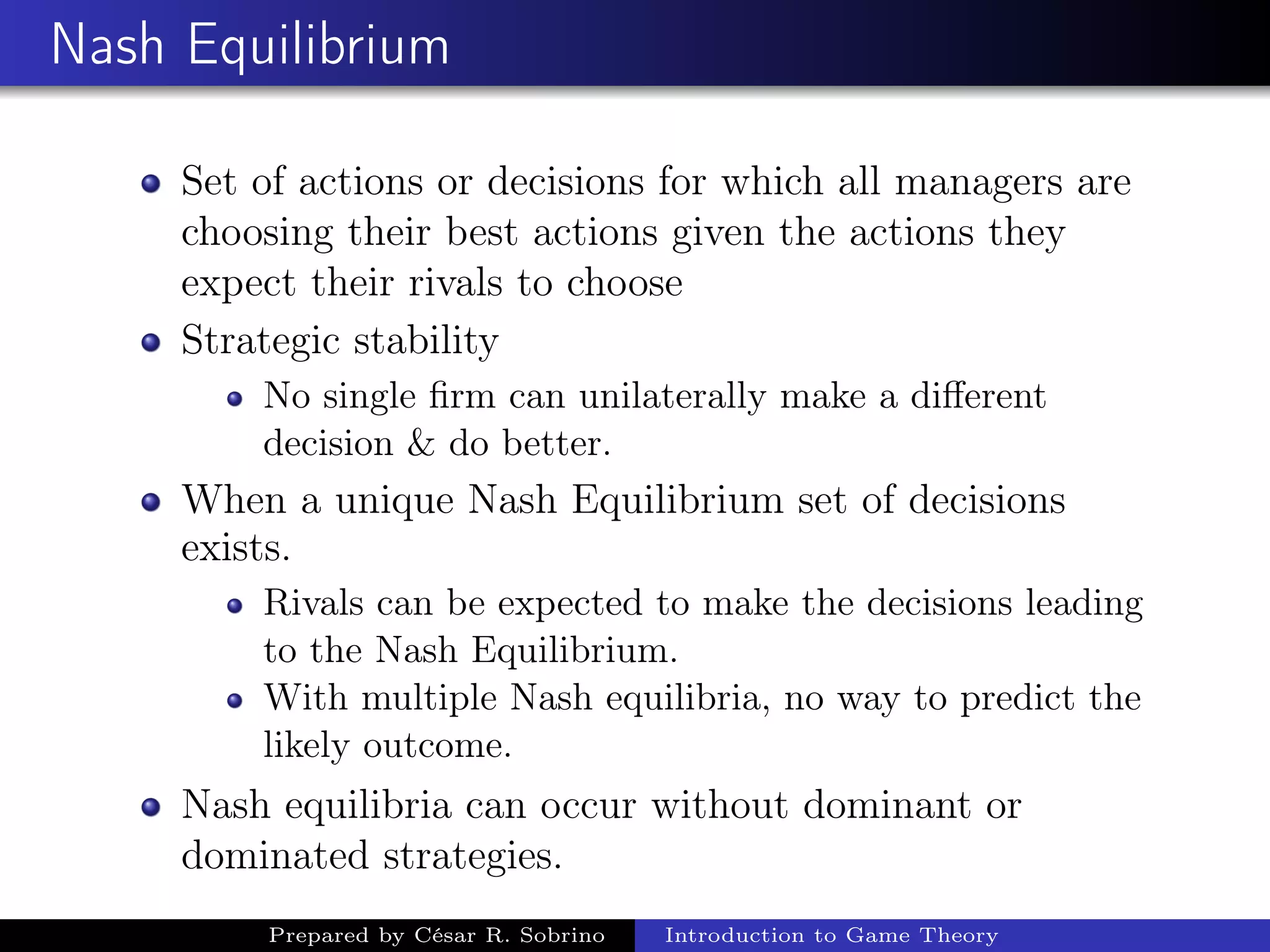Nash Equilibrium
Set of actions or decisions for which all managers are
choosing their best actions given the actions they
expect their rivals to choose
Strategic stability
No single ﬁrm can unilaterally make a diﬀerent
decision & do better.
When a unique Nash Equilibrium set of decisions
exists.
Rivals can be expected to make the decisions leading
to the Nash Equilibrium.
With multiple Nash equilibria, no way to predict the
likely outcome.
Nash equilibria can occur without dominant or
dominated strategies.
Prepared by César R. Sobrino Introduction to Game Theory
 
