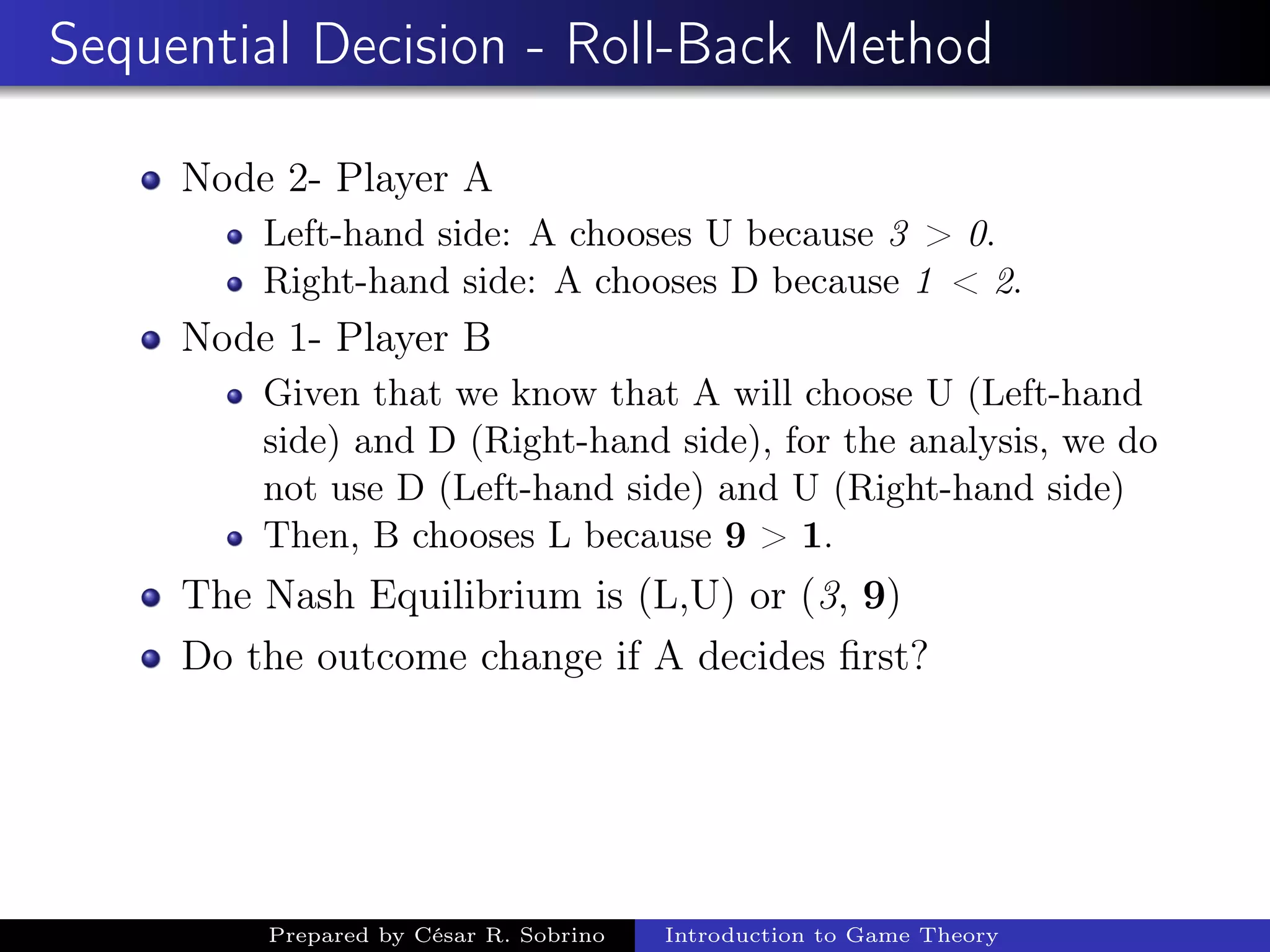 Sequential Decision - Roll-Back Method
Node 2- Player A
Left-hand side: A chooses U because 3 > 0.
Right-hand side: A chooses D because 1 < 2.
Node 1- Player B
Given that we know that A will choose U (Left-hand
side) and D (Right-hand side), for the analysis, we do
not use D (Left-hand side) and U (Right-hand side)
Then, B chooses L because 9 > 1.
The Nash Equilibrium is (L,U) or (3, 9)
Do the outcome change if A decides ﬁrst?
Prepared by César R. Sobrino Introduction to Game Theory
 