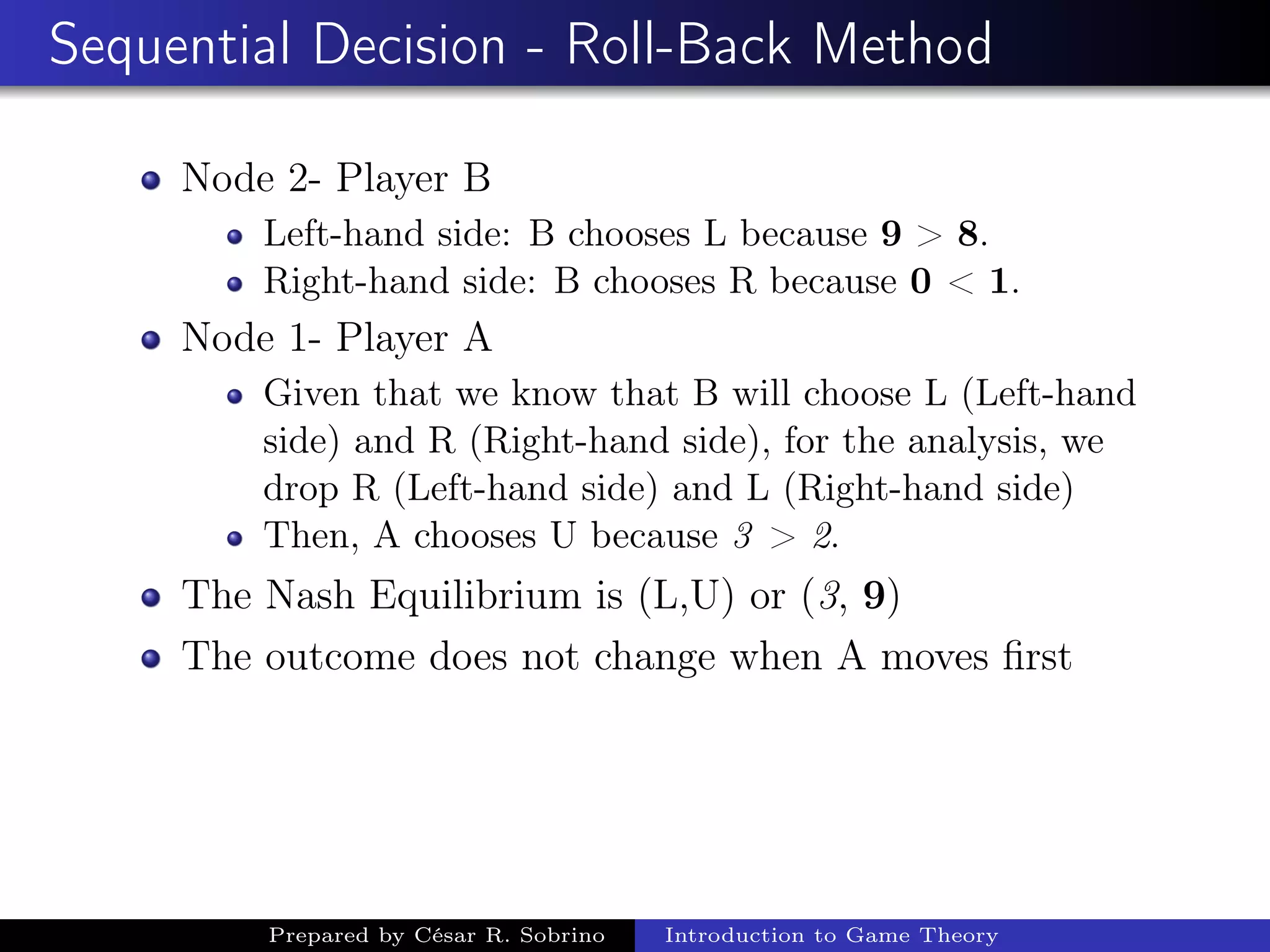 Sequential Decision - Roll-Back Method
Node 2- Player B
Left-hand side: B chooses L because 9 > 8.
Right-hand side: B chooses R because 0 < 1.
Node 1- Player A
Given that we know that B will choose L (Left-hand
side) and R (Right-hand side), for the analysis, we
drop R (Left-hand side) and L (Right-hand side)
Then, A chooses U because 3 > 2.
The Nash Equilibrium is (L,U) or (3, 9)
The outcome does not change when A moves ﬁrst
Prepared by César R. Sobrino Introduction to Game Theory
 