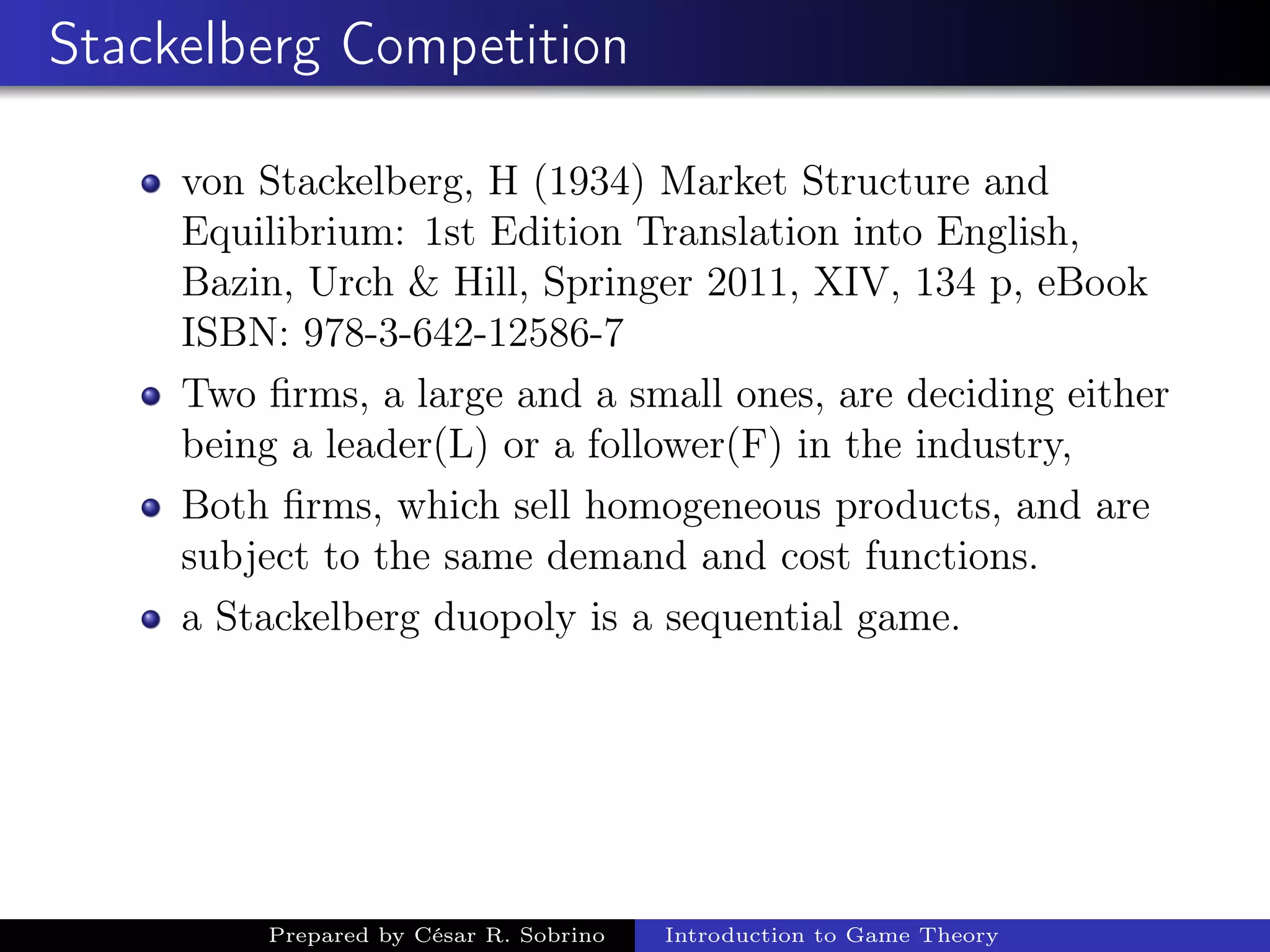Stackelberg Competition
von Stackelberg, H (1934) Market Structure and
Equilibrium: 1st Edition Translation into English,
Bazin, Urch & Hill, Springer 2011, XIV, 134 p, eBook
ISBN: 978-3-642-12586-7
Two ﬁrms, a large and a small ones, are deciding either
being a leader(L) or a follower(F) in the industry,
Both ﬁrms, which sell homogeneous products, and are
subject to the same demand and cost functions.
a Stackelberg duopoly is a sequential game.
Prepared by César R. Sobrino Introduction to Game Theory
 