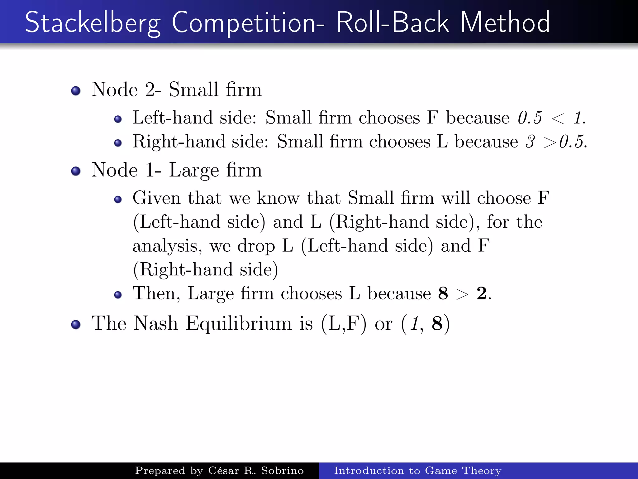 Stackelberg Competition- Roll-Back Method
Node 2- Small ﬁrm
Left-hand side: Small ﬁrm chooses F because 0.5 < 1.
Right-hand side: Small ﬁrm chooses L because 3 >0.5.
Node 1- Large ﬁrm
Given that we know that Small ﬁrm will choose F
(Left-hand side) and L (Right-hand side), for the
analysis, we drop L (Left-hand side) and F
(Right-hand side)
Then, Large ﬁrm chooses L because 8 > 2.
The Nash Equilibrium is (L,F) or (1, 8)
Prepared by César R. Sobrino Introduction to Game Theory
 