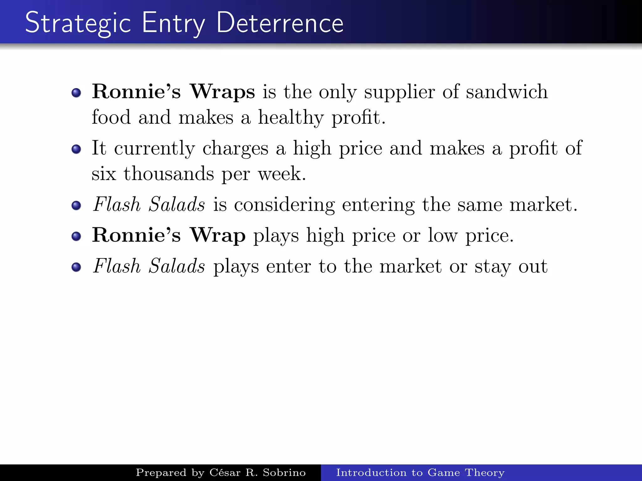 Strategic Entry Deterrence
Ronnie’s Wraps is the only supplier of sandwich
food and makes a healthy proﬁt.
It currently charges a high price and makes a proﬁt of
six thousands per week.
Flash Salads is considering entering the same market.
Ronnie’s Wrap plays high price or low price.
Flash Salads plays enter to the market or stay out
Prepared by César R. Sobrino Introduction to Game Theory
 