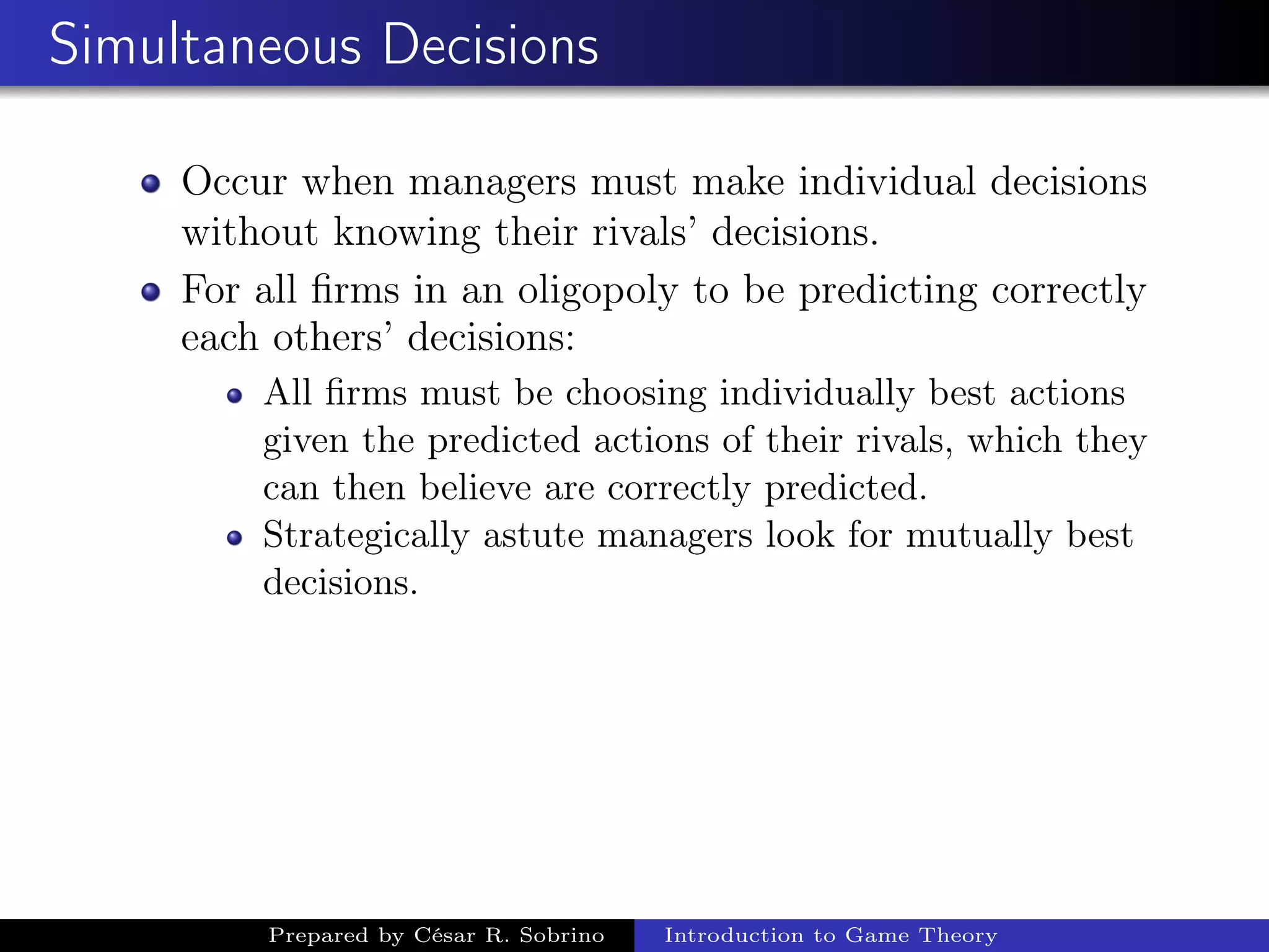Simultaneous Decisions
Occur when managers must make individual decisions
without knowing their rivals’ decisions.
For all ﬁrms in an oligopoly to be predicting correctly
each others’ decisions:
All ﬁrms must be choosing individually best actions
given the predicted actions of their rivals, which they
can then believe are correctly predicted.
Strategically astute managers look for mutually best
decisions.
Prepared by César R. Sobrino Introduction to Game Theory
 