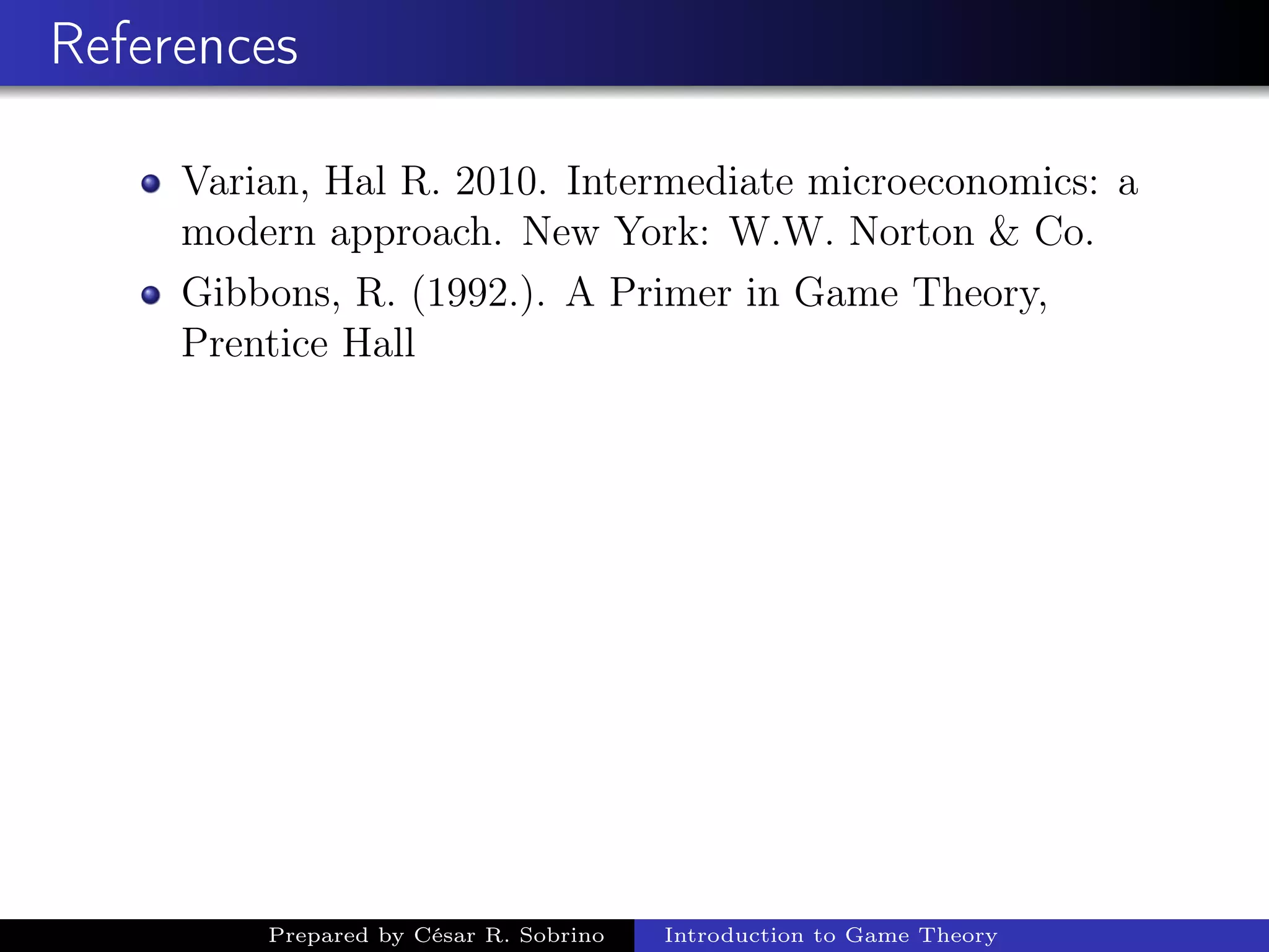References
Varian, Hal R. 2010. Intermediate microeconomics: a
modern approach. New York: W.W. Norton & Co.
Gibbons, R. (1992.). A Primer in Game Theory,
Prentice Hall
Prepared by César R. Sobrino Introduction to Game Theory
 