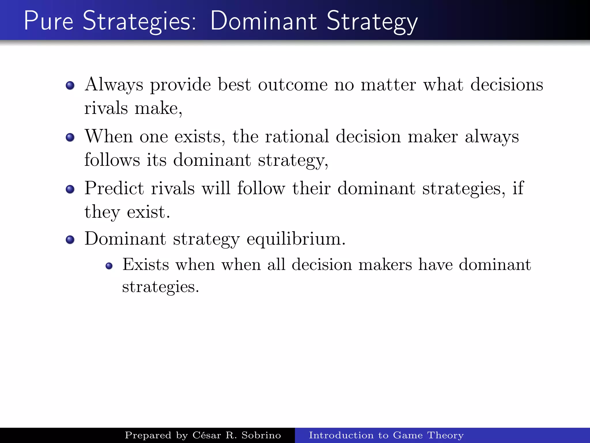 Pure Strategies: Dominant Strategy
Always provide best outcome no matter what decisions
rivals make,
When one exists, the rational decision maker always
follows its dominant strategy,
Predict rivals will follow their dominant strategies, if
they exist.
Dominant strategy equilibrium.
Exists when when all decision makers have dominant
strategies.
Prepared by César R. Sobrino Introduction to Game Theory
 