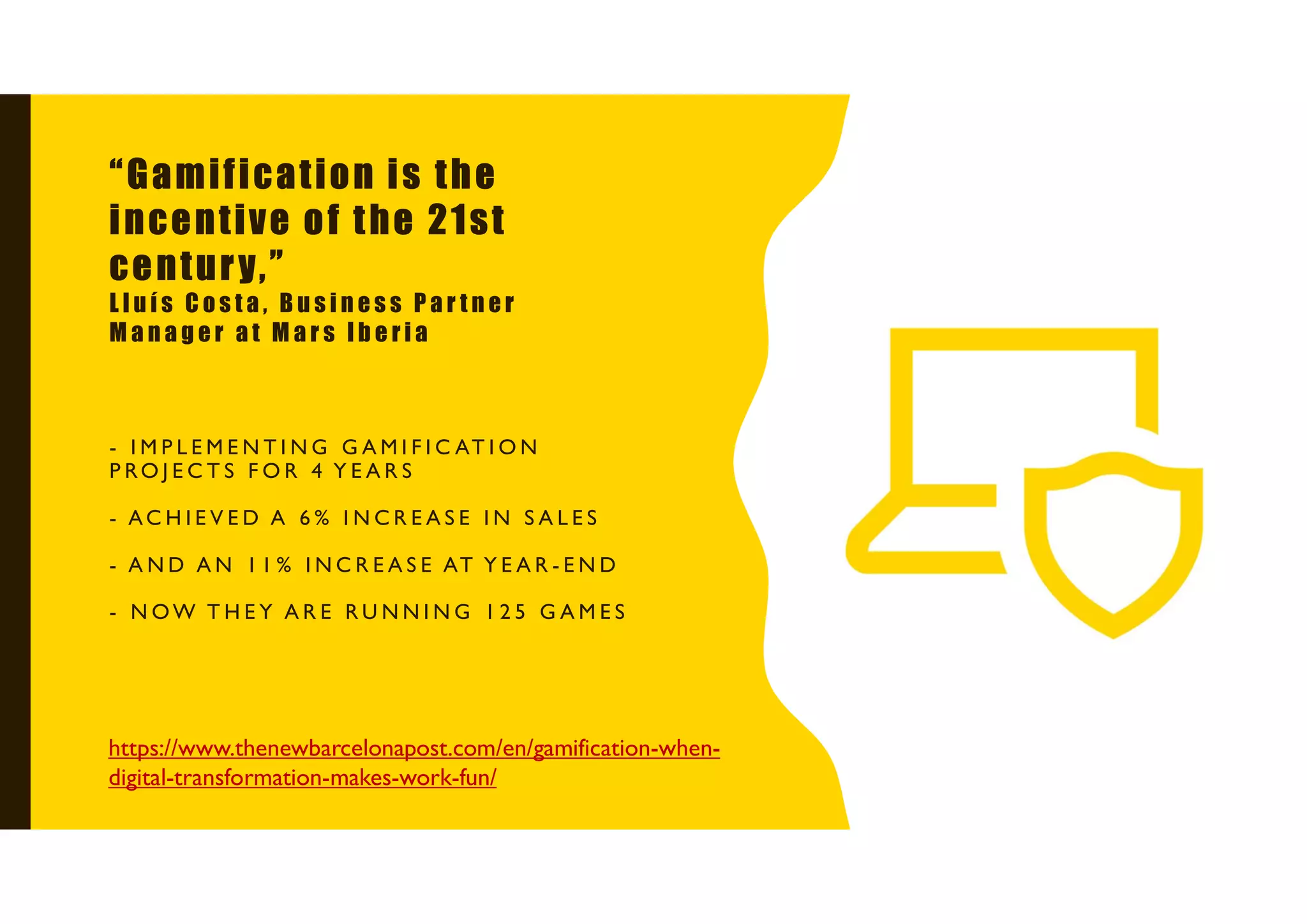 - I M P L E M E N T I N G G A M I F I C AT I O N
P RO J E C T S F O R 4 Y E A R S
- AC H I E V E D A 6 % I N C R E A S E I N S A L E S
- A N D A N 1 1 % I N C R E A S E AT Y E A R - E N D
- N OW T H E Y A R E R U N N I N G 1 2 5 G A M E S
https://www.thenewbarcelonapost.com/en/gamification-when-
digital-transformation-makes-work-fun/
“Gamification is the
incentive of the 21st
century,”
L l u í s C o s t a , B u s i n e s s P a r t n e r
M a n a g e r a t M a r s I b e r i a
 