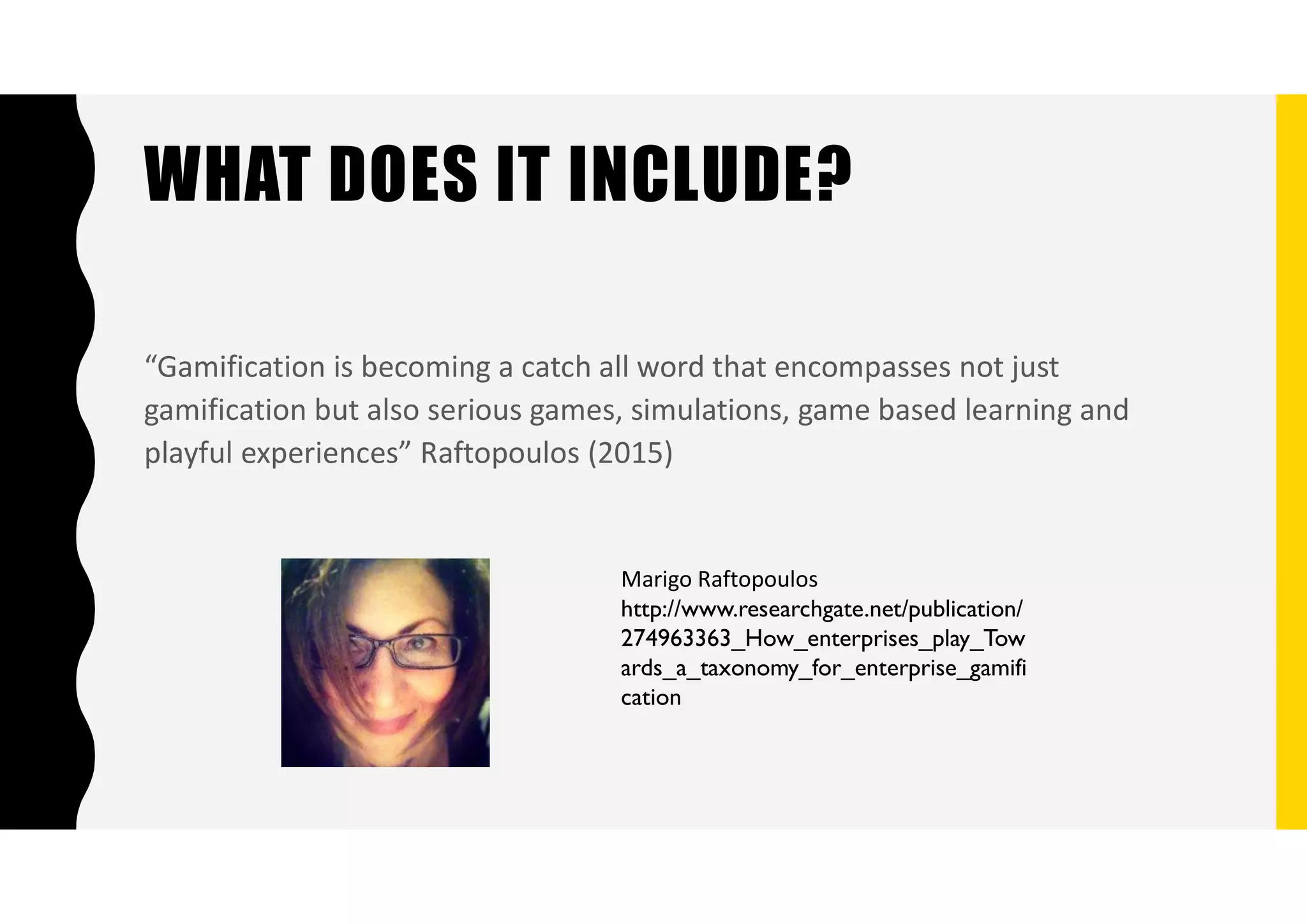 WHAT DOES IT INCLUDE?
“Gamification is becoming a catch all word that encompasses not just
gamification but also serious games, simulations, game based learning and
playful experiences” Raftopoulos (2015)
Marigo Raftopoulos
http://www.researchgate.net/publication/
274963363_How_enterprises_play_Tow
ards_a_taxonomy_for_enterprise_gamifi
cation
 