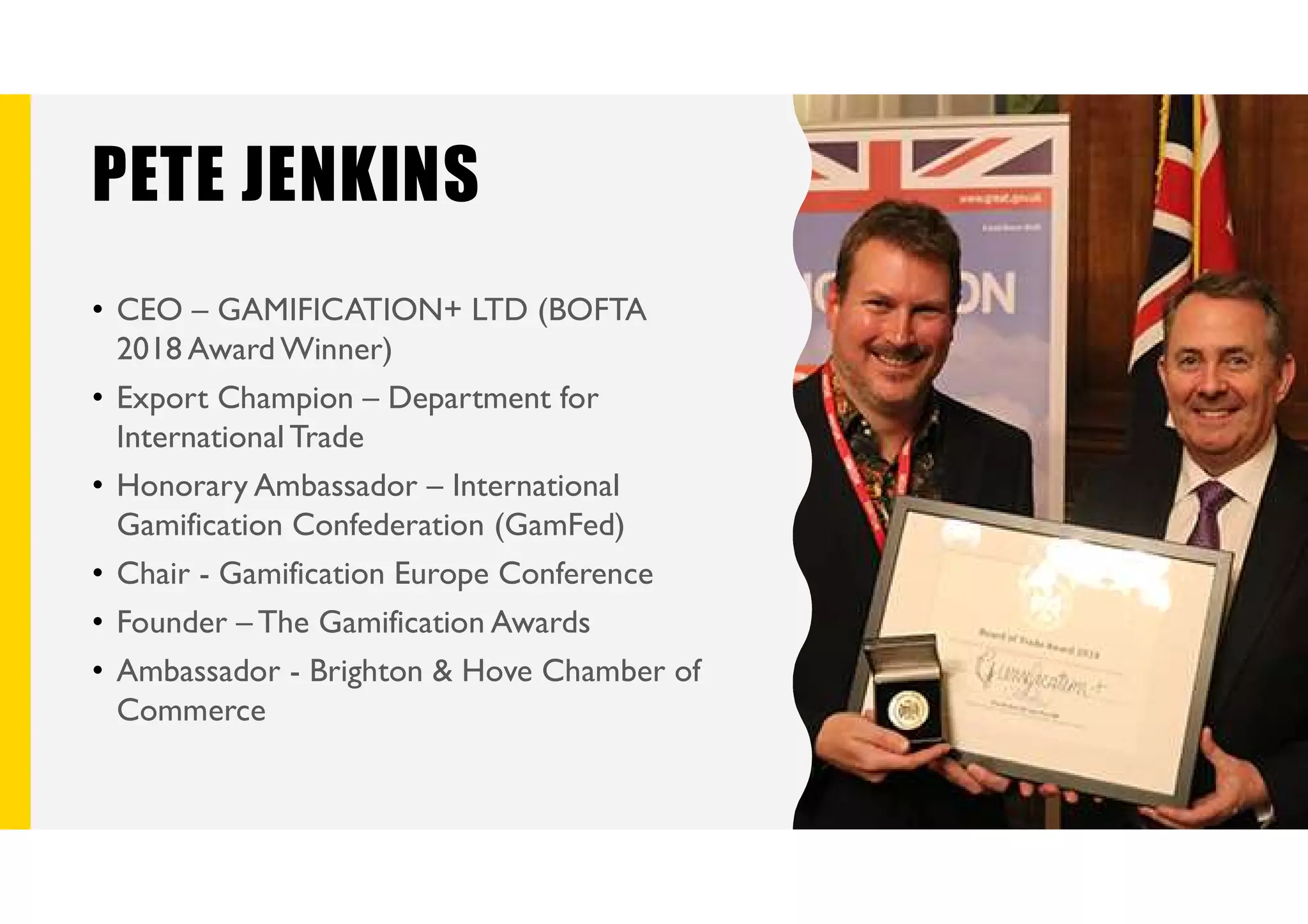 PETE JENKINS
• CEO – GAMIFICATION+ LTD (BOFTA
2018 Award Winner)
• Export Champion – Department for
International Trade
• Honorary Ambassador – International
Gamification Confederation (GamFed)
• Chair - Gamification Europe Conference
• Founder – The Gamification Awards
• Ambassador - Brighton & Hove Chamber of
Commerce
 