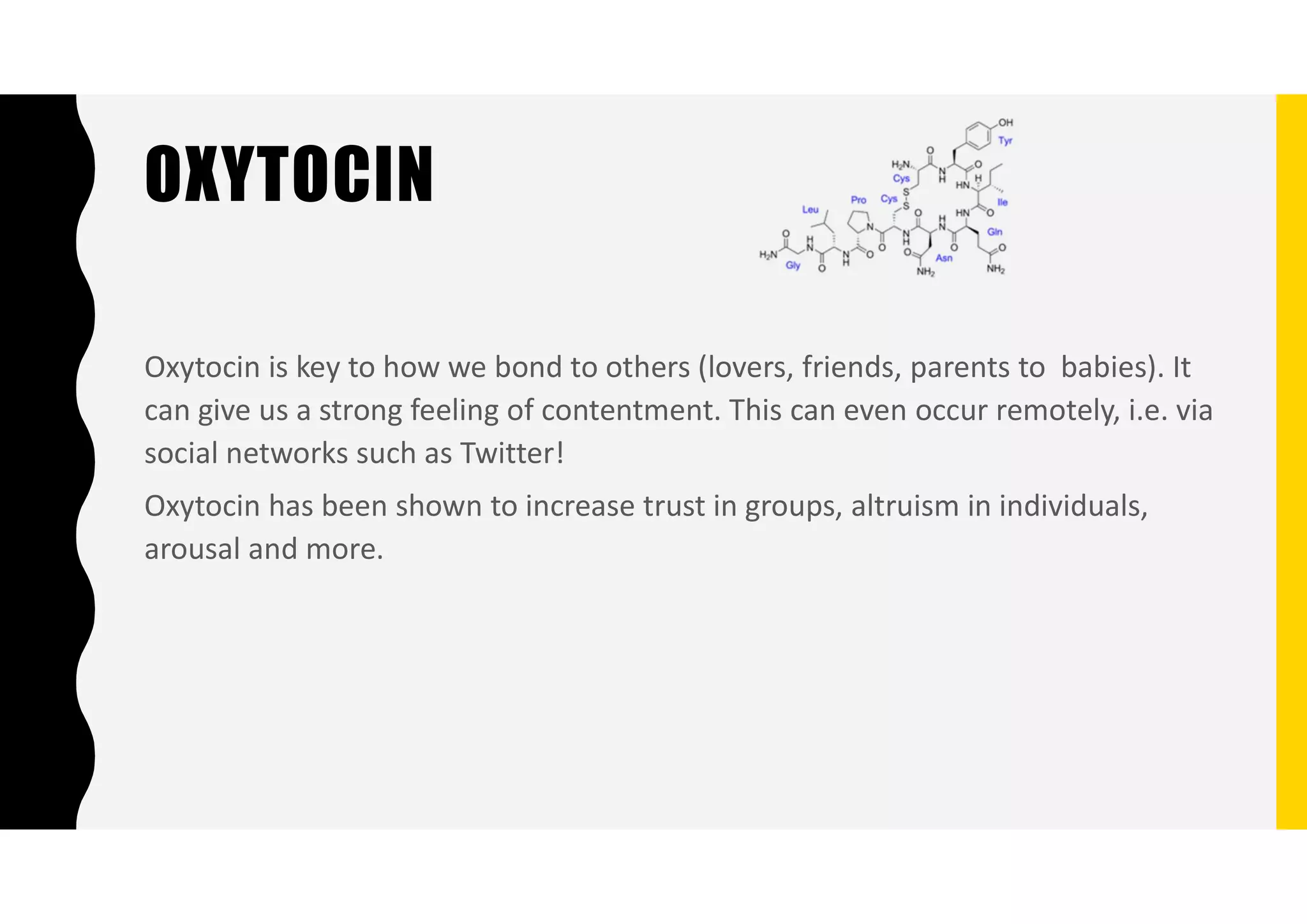 OXYTOCIN
Oxytocin is key to how we bond to others (lovers, friends, parents to babies). It
can give us a strong feeling of contentment. This can even occur remotely, i.e. via
social networks such as Twitter!
Oxytocin has been shown to increase trust in groups, altruism in individuals,
arousal and more.
 