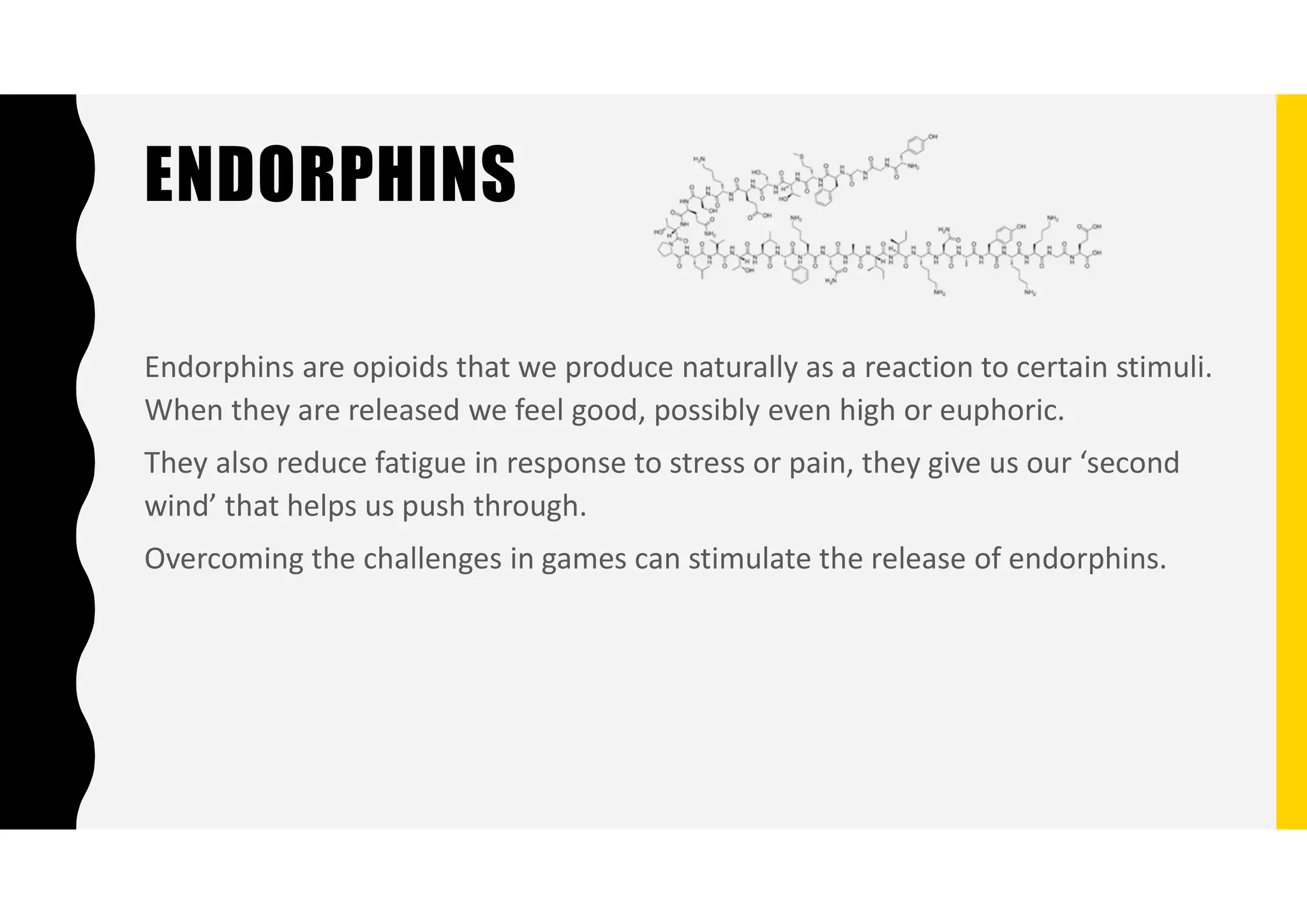 ENDORPHINS
Endorphins are opioids that we produce naturally as a reaction to certain stimuli.
When they are released we feel good, possibly even high or euphoric.
They also reduce fatigue in response to stress or pain, they give us our ‘second
wind’ that helps us push through.
Overcoming the challenges in games can stimulate the release of endorphins.
 