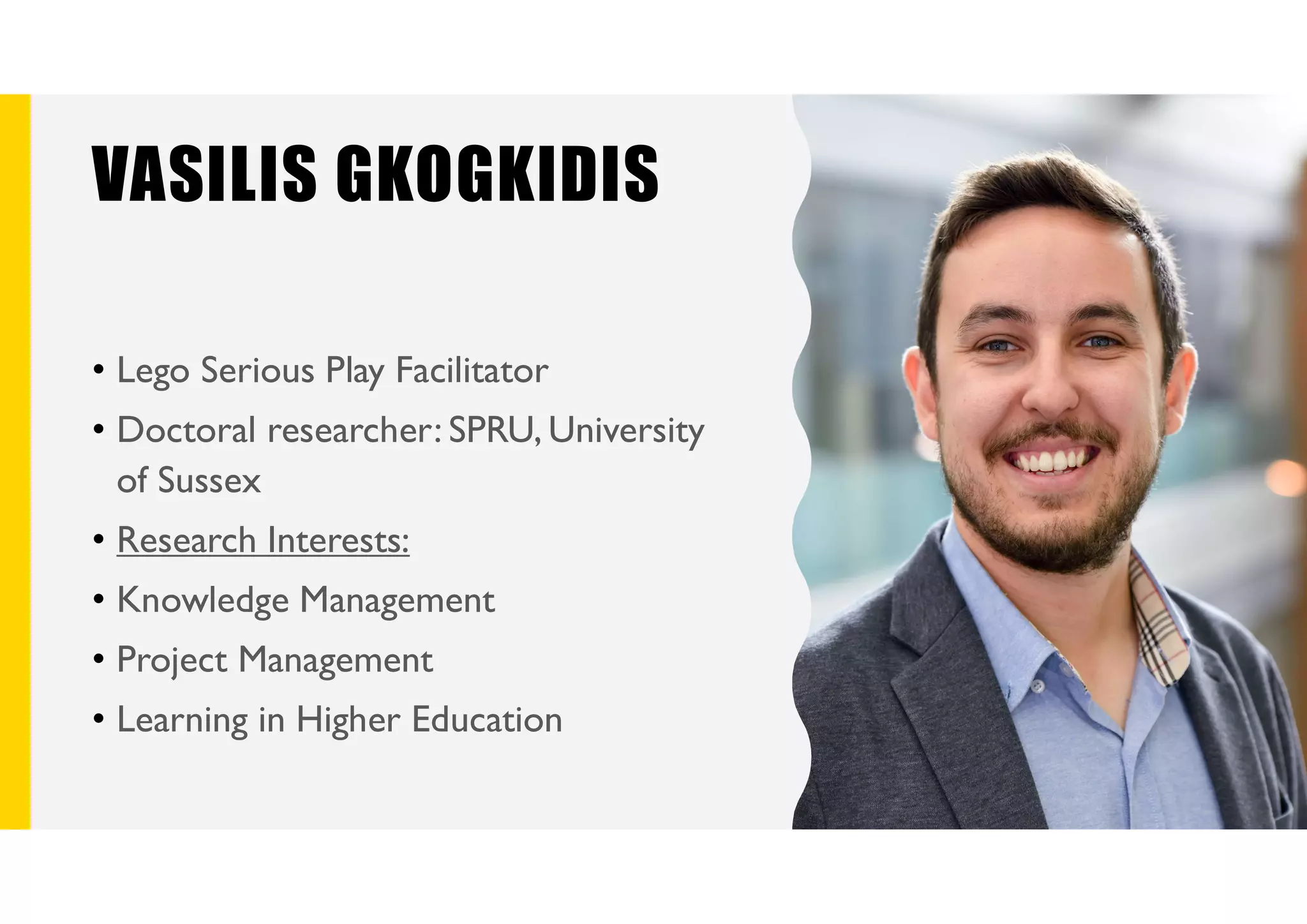 VASILIS GKOGKIDIS
• Lego Serious Play Facilitator
• Doctoral researcher: SPRU, University
of Sussex
• Research Interests:
• Knowledge Management
• Project Management
• Learning in Higher Education
 