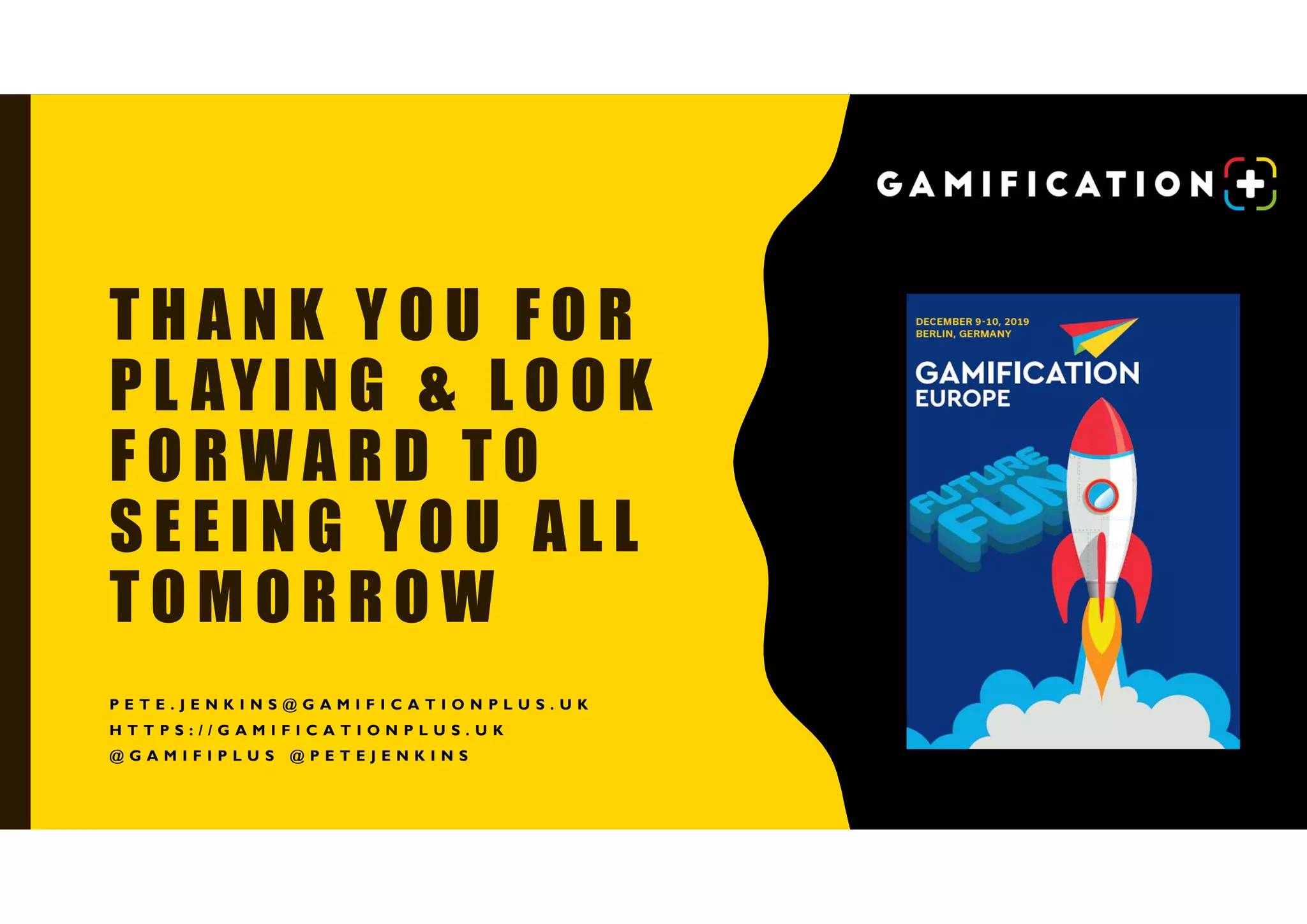 T H A N K Y O U F O R
P L AY I N G & L O O K
F O R W A R D T O
S E E I N G Y O U A L L
T O M O R R O W
P E T E . J E N K I N S @ G A M I F I C A T I O N P L U S . U K
H T T P S : / / G A M I F I C A T I O N P L U S . U K
@ G A M I F I P L U S @ P E T E J E N K I N S
 