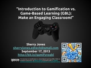 “Introduction to Gamification vs.
Game-Based Learning (GBL):
Make an Engaging Classroom!”

Sherry Jones
sherryjones.edtech@gmail.com
September 17, 2013
http://bit.ly/gamifyvsgbl
“Introduction to Gamification vs. Game-Based Learning (GBL): Make an
Engaging Classroom!” by Sherry Jones is licensed under a Creative
Commons Attribution-NonCommercial-NoDerivs 3.0 Unported License.

 