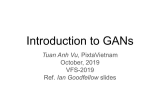 Introduction to GANs
Tuan Anh Vu, PixtaVietnam
October, 2019
VFS-2019
Ref. Ian Goodfellow slides
 