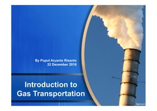 Introduction to
Gas Transportation
By Puput Aryanto Risanto
22 December 2016
 