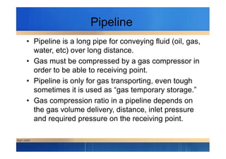 Pipeline
• Pipeline is a long pipe for conveying fluid (oil, gas,
water, etc) over long distance.
• Gas must be compressed by a gas compressor in
order to be able to receiving point.
• Pipeline is only for gas transporting, even tough• Pipeline is only for gas transporting, even tough
sometimes it is used as “gas temporary storage.”
• Gas compression ratio in a pipeline depends on
the gas volume delivery, distance, inlet pressure
and required pressure on the receiving point.
 