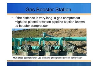 Gas Booster Station
• If the distance is very long, a gas compressor
might be placed between pipeline section known
as booster compressor
Multi-stage booster pump, use the same principle like booster compressor
 
