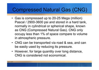 Compressed Natural Gas (CNG)
• Gas is compressed up to 20-25 Mega (million)
Pascal / 2900-3600 psi and stored in a hard tank,
normally in cylindrical or spherical shape, known
as CNG (Compressed Natural Gas). CNG only
occupy less than 1% of space compare to volumeoccupy less than 1% of space compare to volume
in atmospheric pressure.
• CNG can be transported via road & sea, and can
be easily used by reducing its pressure.
• However, for large quantity over long distance,
CNG is considered not economical.
 