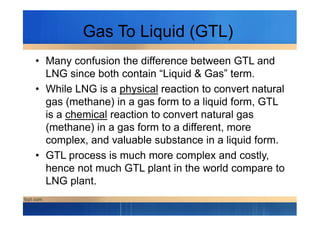 Gas To Liquid (GTL)
• Many confusion the difference between GTL and
LNG since both contain “Liquid & Gas” term.
• While LNG is a physical reaction to convert natural
gas (methane) in a gas form to a liquid form, GTL
is a chemical reaction to convert natural gasis a chemical reaction to convert natural gas
(methane) in a gas form to a different, more
complex, and valuable substance in a liquid form.
• GTL process is much more complex and costly,
hence not much GTL plant in the world compare to
LNG plant.
 