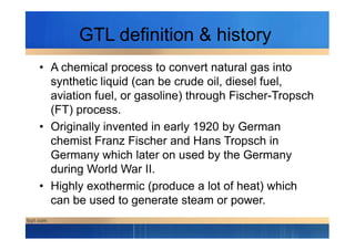 GTL definition & history
• A chemical process to convert natural gas into
synthetic liquid (can be crude oil, diesel fuel,
aviation fuel, or gasoline) through Fischer-Tropsch
(FT) process.
• Originally invented in early 1920 by German• Originally invented in early 1920 by German
chemist Franz Fischer and Hans Tropsch in
Germany which later on used by the Germany
during World War II.
• Highly exothermic (produce a lot of heat) which
can be used to generate steam or power.
 