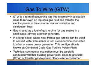 Gas To Wire (GTW)
• GTW is a term of converting gas into electricity in a location
close to (or even on top of) a gas field and transfer the
electric power to the customer via transmission and
distribution lines.
• Gas is used as a fuel of gas turbine (or gas engine in a
small scale) driving a power generator.small scale) driving a power generator.
• In a large scale, waste heat from a gas turbine can be used
to convert water into steam to turn steam turbine connected
to other or same power generator. This configuration is
known as Combined Cycle Gas Turbine Power Plant.
• Technical-commercial evaluation must be carefully
conducted whether building power plant close to gas field
(GTW) or transfer gas to power plant close to consumer.
 