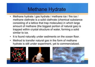 Methane Hydrate
• Methane hydrate / gas hydrate / methane ice / fire ice /
methane clathrate is a solid clathrate (chemical substance
consisting of a lattice that trap molecules) in which large
amount of methane (the biggest portion of natural gas) is
trapped within crystal structure of water, forming a solid
similar to ice.similar to ice.
• It is found naturally under sediments on the ocean floor.
• Method to transfer natural gas in the form of methane
hydrate is still under experiment, yet to commercialized.
 