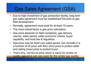 Gas Sales Agreement (GSA)
• Due to high investment of gas production facility, long term
gas sales agreement must be established first prior to gas
field development.
• Normally, agreement must exist for at least 10 years.
• The most critical factor is gas price calculation.
• Gas price depends on field complexity, gas delivery• Gas price depends on field complexity, gas delivery
volume, sales period, seller economic criteria, buyer
capability, and local law & regulation.
• Gas price may be fixed over sales period, but normally it is
a function of oil price with floor (min) price to protect seller
and ceiling (max) price to protect buyer.
• That’s why, not like oil price which is same for similar oil
quality, gas price can vary even for the similar gas quality.
 
