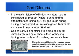 Gas Dilemma
• In the early history of oil industry, natural gas in
considered by-product (waste) during drilling
attempt for searching oil. Only gas found during
drilling is considered failure since gas is flammable
and cannot be processed & stored.and cannot be processed & stored.
• Gas can only be contained in a pipe and burnt
immediately in a safe place, either for heating,
boiling water, or burnt for nothing, known as flare.
Oil in Alberta on 1950 Canadian postage stamp,
showing two drilling derricks, storage tanks, and
flaring of "waste" gas,1914 - 1918 era.
 