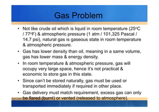 Gas Problem
• Not like crude oil which is liquid in room temperature (25oC
/ 77oF) & atmospheric pressure (1 atm / 101,325 Pascal /
14.7 psi), natural gas is gaseous state in room temperature
& atmospheric pressure.
• Gas has lower density than oil, meaning in a same volume,
gas has lower mass & energy density.gas has lower mass & energy density.
• In room temperature & atmospheric pressure, gas will
occupy very large space, hence it’s not practical &
economic to store gas in this state.
• Since can’t be stored naturally, gas must be used or
transported immediately if required in other place.
• Gas delivery must match requirement, excess gas can only
be flared (burnt) or vented (released to atmosphere).
 