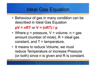 Ideal Gas Equation
• Behaviour of gas in many condition can be
described in Ideal Gas Equation
pV = nRT or V = (nRT) / p
• Where p = pressure, V = volume, n = gas• Where p = pressure, V = volume, n = gas
amount (number of mole), R = ideal gas
constant, and T = temperature.
• It means to reduce Volume, we must
reduce Temperature or increase Pressure
(or both) since n is given and R is constant.
 