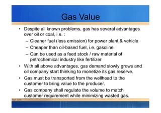 Gas Value
• Despite all known problems, gas has several advantages
over oil or coal, i.e. :
– Cleaner fuel (less emission) for power plant & vehicle
– Cheaper than oil-based fuel, i.e. gasoline
– Can be used as a feed stock / raw material of– Can be used as a feed stock / raw material of
petrochemical industry like fertilizer
• With all above advantages, gas demand slowly grows and
oil company start thinking to monetize its gas reserve.
• Gas must be transported from the wellhead to the
customer to bring value to the producer.
• Gas company shall regulate the volume to match
customer requirement while minimizing wasted gas.
 
